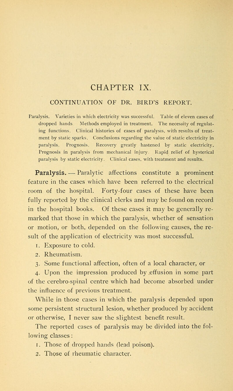 CHAPTER IX. CONTINUATION OF DR. BIRD'S REPORT. Paralysis. Varieties in which electricity was successful. Table of eleven cases of dropped hands Methods employed in treatment. The necessity of regulat- ing functions. Clinical histories of cases of paralysis, with results of treat- ment by static sparks. Conclusions regarding the value of static electricity in paralysis. Prognosis. Recovery greatly hastened by static electricity. Prognosis in paralysis from mechanical injury. Rapid relief of hysterical paralysis by static electricity. Clinical cases, with treatment and results. Paralysis. — Paralytic affections constitute a prominent feature in the cases which have been referred to the electrical room of the hospital. Forty-four cases of these have been fully reported by the clinical clerks and may be found on record in the hospital books. Of these cases it may be generally re- marked that those in which the paralysis, whether of sensation or motion, or both, depended on the following causes, the re- sult of the application of electricity was most successful. 1. Exposure to cold. 2. Rheumatism. 3. Some functional affection, often of a local character, or 4. Upon the impression produced by .effusion in some part of the cerebro-spinal centre which had become absorbed under the influence of previous treatment. While in those cases in which the paralysis depended upon some persistent structural lesion, whether produced by accident or otherwise, I never saw the slightest benefit result. The reported cases of paralysis may be divided into the fol- lowing classes: 1. Those of dropped hands (lead poison).