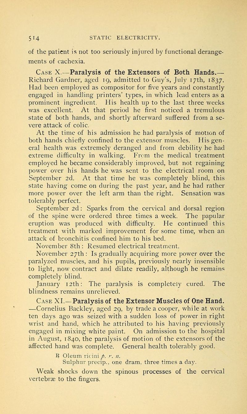 of the patient is not too seriously injured by functional derange- ments of cachexia. Case X.—Paralysis of the Extensors of Both Hands.— Richard Gardner, aged 19, admitted to Guy's, July 17th, 1837. Had been employed as compositor for five years and constantly engaged in handling printers' types, in which lead enters as a prominent ingredient. His health up to the last three weeks was excellent. At that period he first noticed a tremulous state of both hands, and shortly afterward suffered from a se- vere attack of colic. At the time of his admission he had paralysis of motion of both hands chiefly confined to the extensor muscles. His gen- eral health was extremely deranged and from debility he had extreme difficulty in walking. From the medical treatment employed he became considerably improved, but not regaining power over his hands he was sent to the electrical room on September 2d. At that time he was completely blind, this state having come on during the past year, and he had rather more power over the left arm than the right. Sensation was tolerably perfect. September 2d: Sparks from the cervical and dorsal region of the spine were ordered three times a week. The papular eruption was produced with difficulty. He continued this treatment with marked improvement for some time, when an attack of bronchitis confined him to his bed. November 8th : Resumed electrical treatment. November 27th : Is gradually acquiring more power over the paralyzed muscles, and his pupils, previously nearly insensible to light, now contract and dilate readily, although he remains completely blind. January 12th: The paralysis is completely cured. The blindness remains unrelieved. Case XL—Paralysis of the Extensor Muscles of One Hand. —Cornelius Backley, aged 29, by trade a cooper, while at work ten days ago was seized with a sudden loss of power in right wrist and hand, which he attributed to his having previously engaged in mixing white paint. On admission to the hospital in August, 1840, the paralysis of motion of the extensors of the affected hand was complete. General health tolerably good. R Oleum ricini p. r. n. Sulphur precip., one dram, three times a day. Weak shocks down the spinous processes of the cervical vertebrae to the fingers.