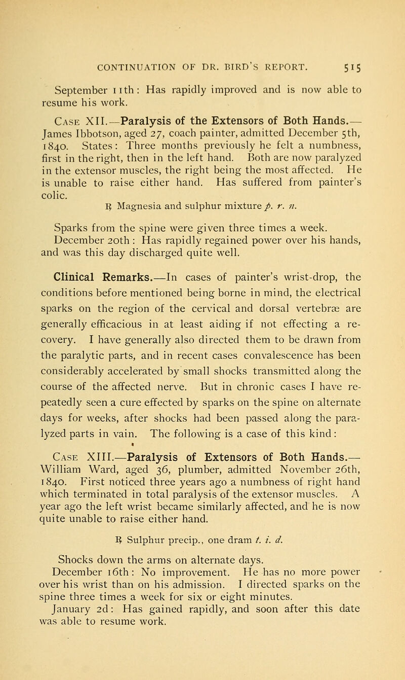 September nth: Has rapidly improved and is now able to resume his work. Case XII.—Paralysis of the Extensors of Both Hands.— James Ibbotson, aged 27, coach painter, admitted December 5th, 1840. States: Three months previously he felt a numbness, first in the right, then in the left hand. Both are now paralyzed in the extensor muscles, the right being the most affected. He is unable to raise either hand. Has suffered from painter's colic. R. Magnesia and sulphur mixture p. r. n. Sparks from the spine were given three times a week. December 20th : Has rapidly regained power over his hands, and was this day discharged quite well. Clinical Remarks.—In cases of painter's wrist-drop, the conditions before mentioned being borne in mind, the electrical sparks on the region of the cervical and dorsal vertebrae are generally efficacious in at least aiding if not effecting a re- covery. I have generally also directed them to be drawn from the paralytic parts, and in recent cases convalescence has been considerably accelerated by small shocks transmitted along the course of the affected nerve. But in chronic cases I have re- peatedly seen a cure effected by sparks on the spine on alternate days for weeks, after shocks had been passed along the para- lyzed parts in vain. The following is a case of this kind: * Case XIII.—Paralysis of Extensors of Both Hands.— William Ward, aged 36, plumber, admitted November 26th, 1840. First noticed three years ago a numbness of right hand which terminated in total paralysis of the extensor muscles. A year ago the left wrist became similarly affected, and he is now quite unable to raise either hand. R- Sulphur precip., one dram /. i. d. Shocks down the arms on alternate days. December 16th: No improvement. He has no more power over his wrist than on his admission. I directed sparks on the spine three times a week for six or eight minutes. January 2d: Has gained rapidly, and soon after this date was able to resume work.