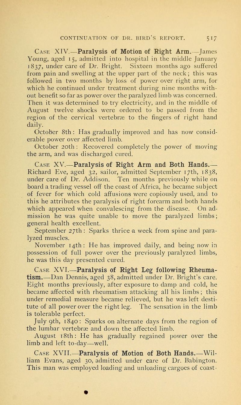 Case XIV.—Paralysis of Motion of Right Arm. James Young, aged 15, admitted into hospital in the middle January 1837, under care of Dr. Bright. Sixteen months ago suffered from pain and swelling at the upper part of the neck; this was followed in two months by loss of power over right arm, for which he continued under treatment during nine months with- out benefit so far as power over the paralyzed limb was concerned. Then it was determined to try electricity, and in the middle of August twelve shocks were ordered to be passed from the region of the cervical vertebrae to the fingers of right hand daily. October 8th: Has gradually improved and has now consid- erable power over affected limb. October 20th : Recovered completely the power of moving the arm, and was discharged cured. Case XV.—Paralysis of Right Arm and Both Hands.— Richard Eve, aged 32, sailor, admitted September 17th, 1838, under care of Dr. Addison. Ten months previously while on board a trading vessel off the coast of Africa, he became subject of fever for which cold affusions were copiously used, and to this he attributes the paralysis of right forearm and both hands which appeared when convalescing from the disease. On ad- mission he was quite unable to move the paralyzed limbs; general health excellent. September 27th : Sparks thrice a week from spine and para- lyzed muscles. November 14th: He has improved daily, and being now in possession of full power over the previously paralyzed limbs, he was this day presented cured. Case XVI.—Paralysis of Right Leg following Rheuma- tism.—Dan Dennis, aged 38, admitted under Dr. Bright's care. Eight months previously, after exposure to damp and cold, he became affected with rheumatism attacking all his limbs; this under remedial measure became relieved, but he was left desti- tute of all power over the right leg. The sensation in the limb is tolerable perfect. July 9th, 1840: Sparks on alternate days from the region of the lumbar vertebras and down the affected limb. August 18th: He has gradually regained power over the limb and left to-day—well. Case XVII.—Paralysis of Motion of Both Hands.—Wil- liam Evans, aged 30, admitted under care of Dr. Babington. This man was employed loading and unloading cargoes of coast-