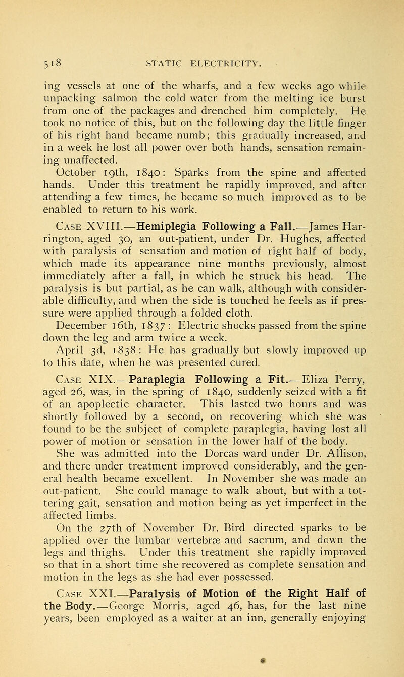 ing vessels at one of the wharfs, and a few weeks ago while unpacking salmon the cold water from the melting ice burst from one of the packages and drenched him completely. He took no notice of this, but on the following day the little finger of his right hand became numb; this gradually increased, and in a week he lost all power over both hands, sensation remain- ing unaffected. October 19th, 1840: Sparks from the spine and affected hands. Under this treatment he rapidly improved, and after attending a few times, he became so much improved as to be enabled to return to his work. Case XVIII.—Hemiplegia Following a Fall.—James Har- rington, aged 30, an out-patient, under Dr. Hughes, affected with paralysis of sensation and motion of right half of body, which made its appearance nine months previously, almost immediately after a fall, in which he struck his head. The paralysis is but partial, as he can walk, although with consider- able difficulty, and when the side is touched he feels as if pres- sure were applied through a folded cloth. December 16th, 1837 : Electric shocks passed from the spine down the leg and arm twice a week. April 3d, 1838: He has gradually but slowly improved up to this date, when he was presented cured. Case XIX.—Paraplegia Following a Fit.—Eliza Perry, aged 26, was, in the spring of 1840, suddenly seized with a fit of an apoplectic character. This lasted two hours and was shortly followed by a second, on recovering which she was found to be the subject of complete paraplegia, having lost all power of motion or sensation in the lower half of the body. She was admitted into the Dorcas ward under Dr. Allison, and there under treatment improved considerably, and the gen- eral health became excellent. In November she was made an out-patient. She could manage to walk about, but with a tot- tering gait, sensation and motion being as yet imperfect in the affected limbs. On the 27th of November Dr. Bird directed sparks to be applied over the lumbar vertebrae and sacrum, and down the legs and thighs. Under this treatment she rapidly improved so that in a short time she recovered as complete sensation and motion in the legs as she had ever possessed. Case XXL—Paralysis of Motion of the Right Half of the Body.—George Morris, aged 46, has, for the last nine years, been employed as a waiter at an inn, generally enjoying