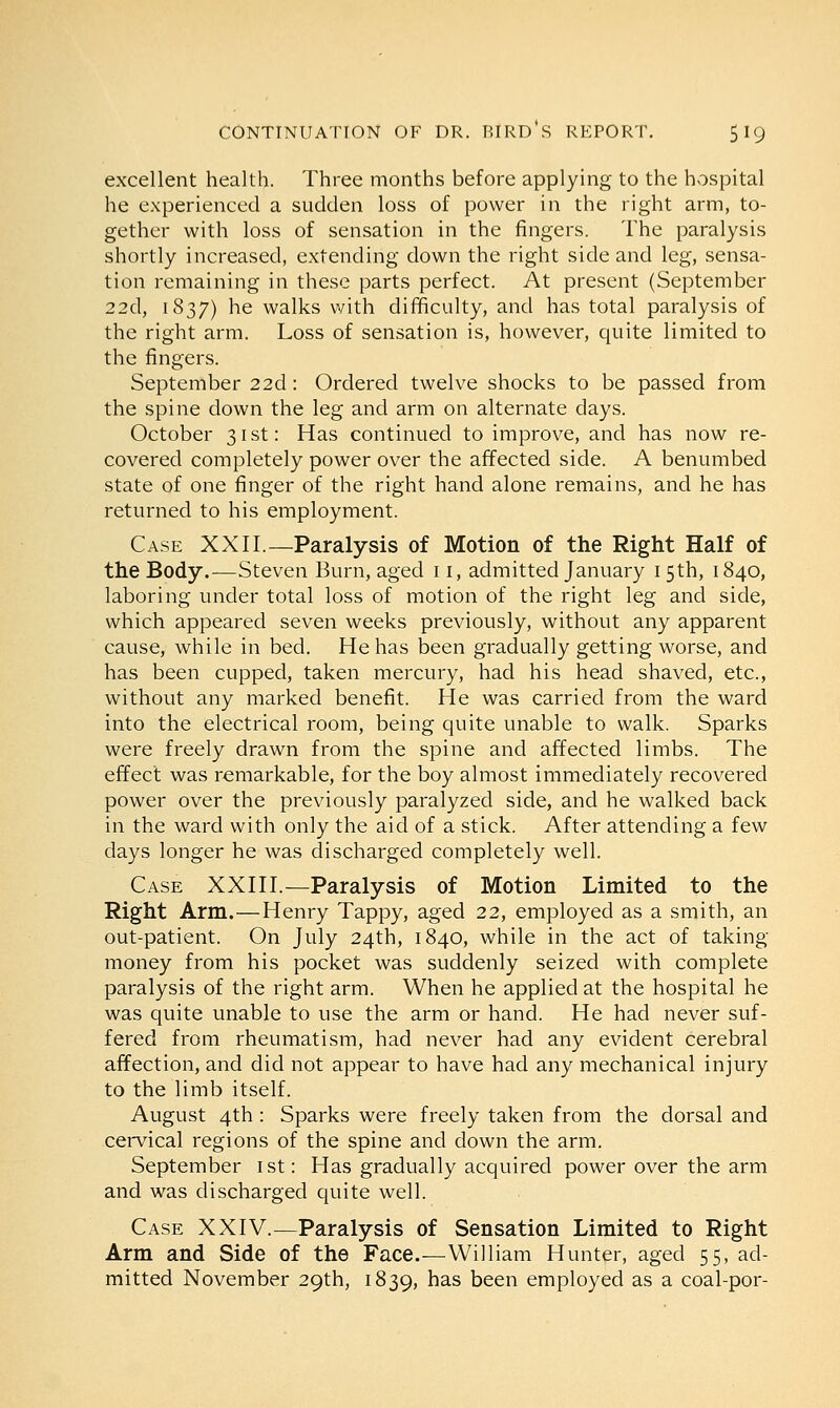 excellent health. Three months before applying to the hospital he experienced a sudden loss of power in the right arm, to- gether with loss of sensation in the fingers. The paralysis shortly increased, extending down the right side and leg, sensa- tion remaining in these parts perfect. At present (September 22d, 1837) he walks with difficulty, and has total paralysis of the right arm. Loss of sensation is, however, quite limited to the fingers. September 22d: Ordered twelve shocks to be passed from the spine down the leg and arm on alternate days. October 31st: Has continued to improve, and has now re- covered completely power over the affected side. A benumbed state of one finger of the right hand alone remains, and he has returned to his employment. Case XXII.—Paralysis of Motion of the Right Half of the Body.—Steven Burn, aged 11, admitted January 1 5th, 1840, laboring under total loss of motion of the right leg and side, which appeared seven weeks previously, without any apparent cause, while in bed. He has been gradually getting worse, and has been cupped, taken mercury, had his head shaved, etc., without any marked benefit. He was carried from the ward into the electrical room, being quite unable to walk. Sparks were freely drawn from the spine and affected limbs. The effect was remarkable, for the boy almost immediately recovered power over the previously paralyzed side, and he walked back in the ward with only the aid of a stick. After attending a few days longer he was discharged completely well. Case XXIII.—Paralysis of Motion Limited to the Right Arm.—Henry Tappy, aged 22, employed as a smith, an out-patient. On July 24th, 1840, while in the act of taking money from his pocket was suddenly seized with complete paralysis of the right arm. When he applied at the hospital he was quite unable to use the arm or hand. He had never suf- fered from rheumatism, had never had any evident cerebral affection, and did not appear to have had any mechanical injury to the limb itself. August 4th : Sparks were freely taken from the dorsal and cervical regions of the spine and down the arm. September 1st: Has gradually acquired power over the arm and was discharged quite well. Case XXIV.—Paralysis of Sensation Limited to Right Arm and Side of the Face.—William Hunter, aged 55, ad- mitted November 29th, 1839, nas been employed as a coal-por-
