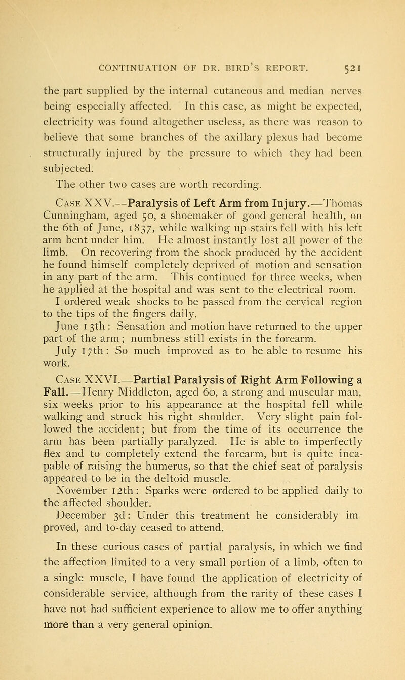 the part supplied by the internal cutaneous and median nerves being especially affected. In this case, as might be expected, electricity was found altogether useless, as there was reason to believe that some branches of the axillary plexus had become structurally injured by the pressure to which they had been subjected. The other two cases are worth recording. Case XXV.—Paralysis of Left Arm from Injury.—Thomas Cunningham, aged 50, a shoemaker of good general health, on the 6th of June, 1837, while walking up-stairs fell with his left arm bent under him. He almost instantly lost all power of the limb. On recovering from the shock produced by the accident he found himself completely deprived of motion and sensation in any part of the arm. This continued for three weeks, when he applied at the hospital and was sent to the electrical room. I ordered weak shocks to be passed from the cervical region to the tips of the fingers daily. June 13th : Sensation and motion have returned to the upper part of the arm ; numbness still exists in the forearm. July 17th: So much improved as to be able to resume his work. Case XXVI.—Partial Paralysis of Right Arm Following a Fall.—Henry Middleton, aged 60, a strong and muscular man, six weeks prior to his appearance at the hospital fell while walking and struck his right shoulder. Very slight pain fol- lowed the accident; but from the time of its occurrence the arm has been partially paralyzed. He is able to imperfectly flex and to completely extend the forearm, but is quite inca- pable of raising the humerus, so that the chief seat of paralysis appeared to be in the deltoid muscle. November 12th: Sparks were ordered to be applied daily to the affected shoulder. December 3d: Under this treatment he considerably im proved, and to-day ceased to attend. In these curious cases of partial paralysis, in which we find the affection limited to a very small portion of a limb, often to a single muscle, I have found the application of electricity of considerable service, although from the rarity of these cases I have not had sufficient experience to allow me to offer anything more than a very general opinion.