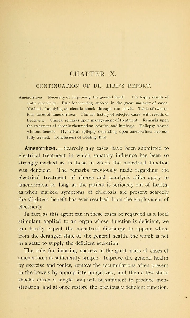 CONTINUATION OF DR. BIRD'S REPORT. Amenorrhcea. Necessity of improving the general health. The happy results of static electricity. Rule for insuring success in the great majority of cases. Method of applying an electric shock through the pelvis. Table of twenty- four cases of amenorrhcea. Clinical history of selected cases, with results of treatment. Clinical remarks upon management of treatment. Remarks upon the treatment of chronic rheumatism, sciatica, and lumbago. Epilepsy treated without benefit. Hysterical epilepsy depending upon amenorrhcea success- fully treated. Conclusions of Golding Bird. Amenorrhcea.—Scarcely any cases have been submitted to electrical treatment in which sanatory influence has been so strongly marked as in those in which the menstrual function was deficient. The remarks previously made regarding the electrical treatment of chorea and paralysis alike apply to amenorrhcea, so long as the patient is seriously out of health, as when marked symptoms of chlorosis are present scarcely the slightest benefit has ever resulted from the employment of electricity. In fact, as this agent can in these cases be regarded as a local stimulant applied to an organ whose function is deficient, we can hardly expect the menstrual discharge to appear when, from the deranged state of the general health, the womb is not in a state to supply the deficient secretion. The rule for insuring success in the great mass of cases of amenorrhcea is sufficiently simple: Improve the general health by exercise and tonics, remove the accumulations often present in the bowels by appropriate purgatives; and then a few static shocks (often a single one) will be sufficient to produce men- struation, and at once restore the previously deficient function.