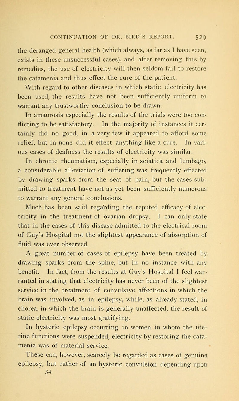 the deranged general health (which always, as far as I have seen, exists in these unsuccessful cases), and after removing this by remedies, the use of electricity will then seldom fail to restore the catamenia and thus effect the cure of the patient. With regard to other diseases in which static electricity has been used, the results have not been sufficiently uniform to warrant any trustworthy conclusion to be drawn. In amaurosis especially the results of the trials were too con- flicting to be satisfactory. In the majority of instances it cer- tainly did no good, in a very few it appeared to afford some relief, but in none did it effect anything like a cure. In vari- ous cases of deafness the results of electricity was similar. In chronic rheumatism, especially in sciatica and lumbago, a considerable alleviation of suffering was frequently effected by drawing sparks from the seat of pain, but the cases sub- mitted to treatment have not as yet been sufficiently numerous to warrant any general conclusions. Much has been said regarding the reputed efficacy of elec- tricity in the treatment of ovarian dropsy. I can only state that in the cases of this disease admitted to the electrical room of Guy's Hospital not the slightest appearance of absorption of fluid was ever observed. A great number of cases of epilepsy have been treated by drawing sparks from the spine, but in no instance with any benefit. In fact, from the results at Guy's Hospital I feel war- ranted in stating that electricity has never been of the slightest service in the treatment of convulsive affections in which the brain was involved, as in epilepsy, while, as already stated, in chorea, in which the brain is generally unaffected, the result of static electricity was most gratifying. In hysteric epilepsy occurring in women in whom the ute- rine functions were suspended, electricity by restoring the cata- menia was of material service. These can, however, scarcely be regarded as cases of genuine epilepsy, but rather of an hysteric convulsion depending upon 34