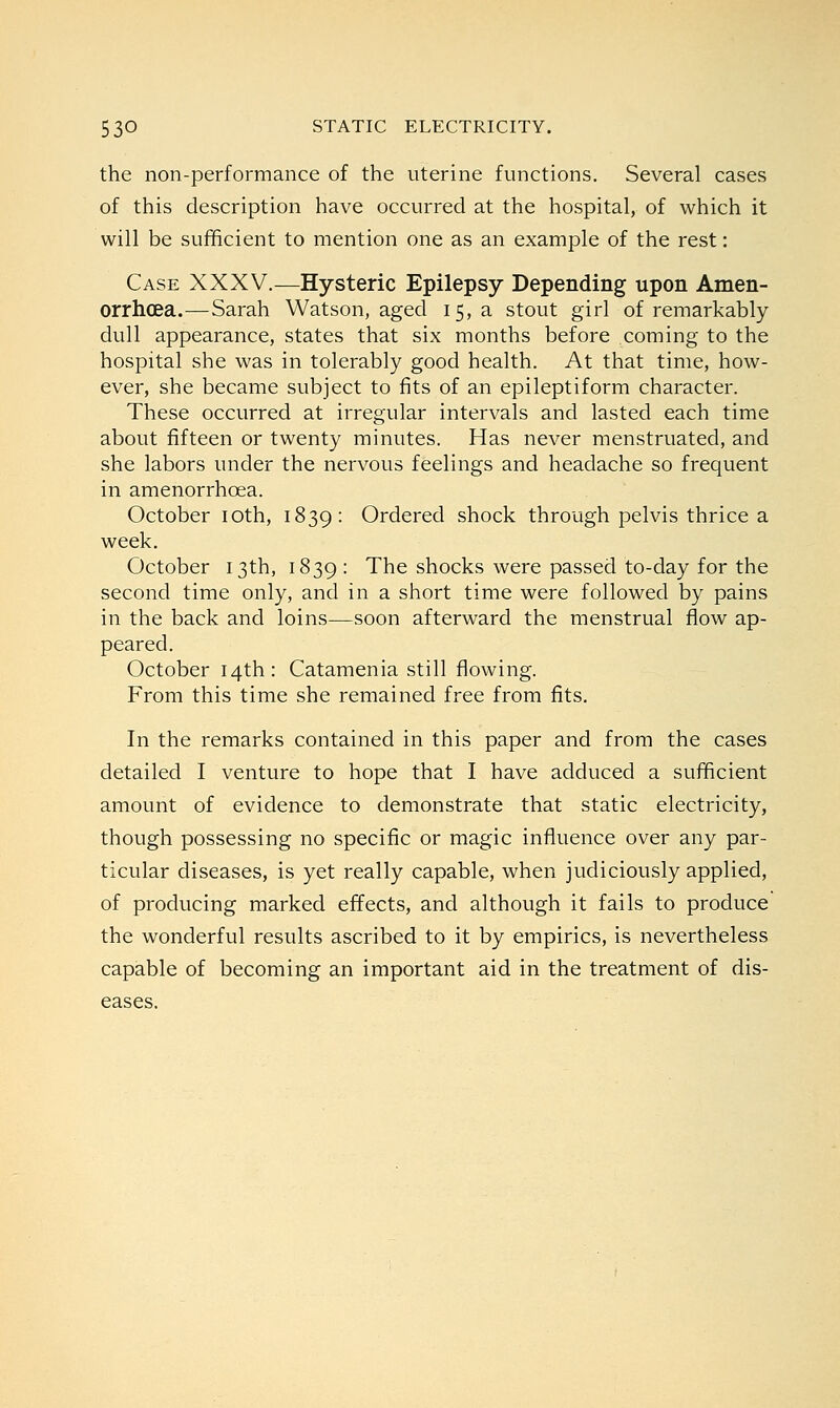 the non-performance of the uterine functions. Several cases of this description have occurred at the hospital, of which it will be sufficient to mention one as an example of the rest: Case XXXV.—Hysteric Epilepsy Depending upon Amen- orrhea.^— Sarah Watson, aged 15, a stout girl of remarkably dull appearance, states that six months before coming to the hospital she was in tolerably good health. At that time, how- ever, she became subject to fits of an epileptiform character. These occurred at irregular intervals and lasted each time about fifteen or twenty minutes. Has never menstruated, and she labors under the nervous feelings and headache so frequent in amenorrhcea. October 10th, 1839: Ordered shock through pelvis thrice a week. October 13th, 1839 : The shocks were passed to-day for the second time only, and in a short time were followed by pains in the back and loins—soon afterward the menstrual flow ap- peared. October 14th: Catamenia still flowing. From this time she remained free from fits. In the remarks contained in this paper and from the cases detailed I venture to hope that I have adduced a sufficient amount of evidence to demonstrate that static electricity, though possessing no specific or magic influence over any par- ticular diseases, is yet really capable, when judiciously applied, of producing marked effects, and although it fails to produce the wonderful results ascribed to it by empirics, is nevertheless capable of becoming an important aid in the treatment of dis- eases.