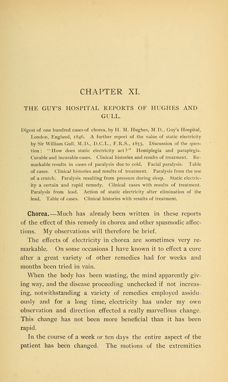 THE GUY'S HOSPITAL REPORTS OF HUGHES AND GULL. Digest of one hundred cases of chorea, by H. M. Hughes, M.D., Guy's Hospital, London, England, 1S46. A further report of the value of static electricity by Sir William Gull, M.U., D.C.L., F.R.S., 1853. Discussion of the ques- tion: How does static electricity act? Hemiplegia and paraplegia. Curable and incurable cases. Clinical histories and results of treatment. Re- markable results in cases of paralysis due to cold. Facial paralysis. Table of cases. Clinical histories and results of treatment. Paralysis from the use of a crutch. Paralysis resulting from pressure during sleep. Static electric- ity a certain and rapid remedy. Clinical cases with results of treatment. Paralysis from lead. Action of static electricity after elimination of the lead. Table of cases. Clinical histories with results of treatment. Chorea.—Much has already been written in these reports of the effect of this remedy in chorea and other spasmodic affec- tions. My observations will therefore be brief. The effects of electricity in chorea are sometimes very re- markable. On some occasions I have known it to effect a cure after a great variety of other remedies had for weeks and months been tried in vain. When the body has been wasting, the mind apparently giv- ing way, and the disease proceeding unchecked if not increas- ing, notwithstanding a variety of remedies employed assidu- ously and for a long time, electricity has under my own observation and direction effected a really marvellous change. This change has not been more beneficial than it has been rapid. In the course of a week or ten days the entire aspect of the patient has been changed. The motions of the extremities