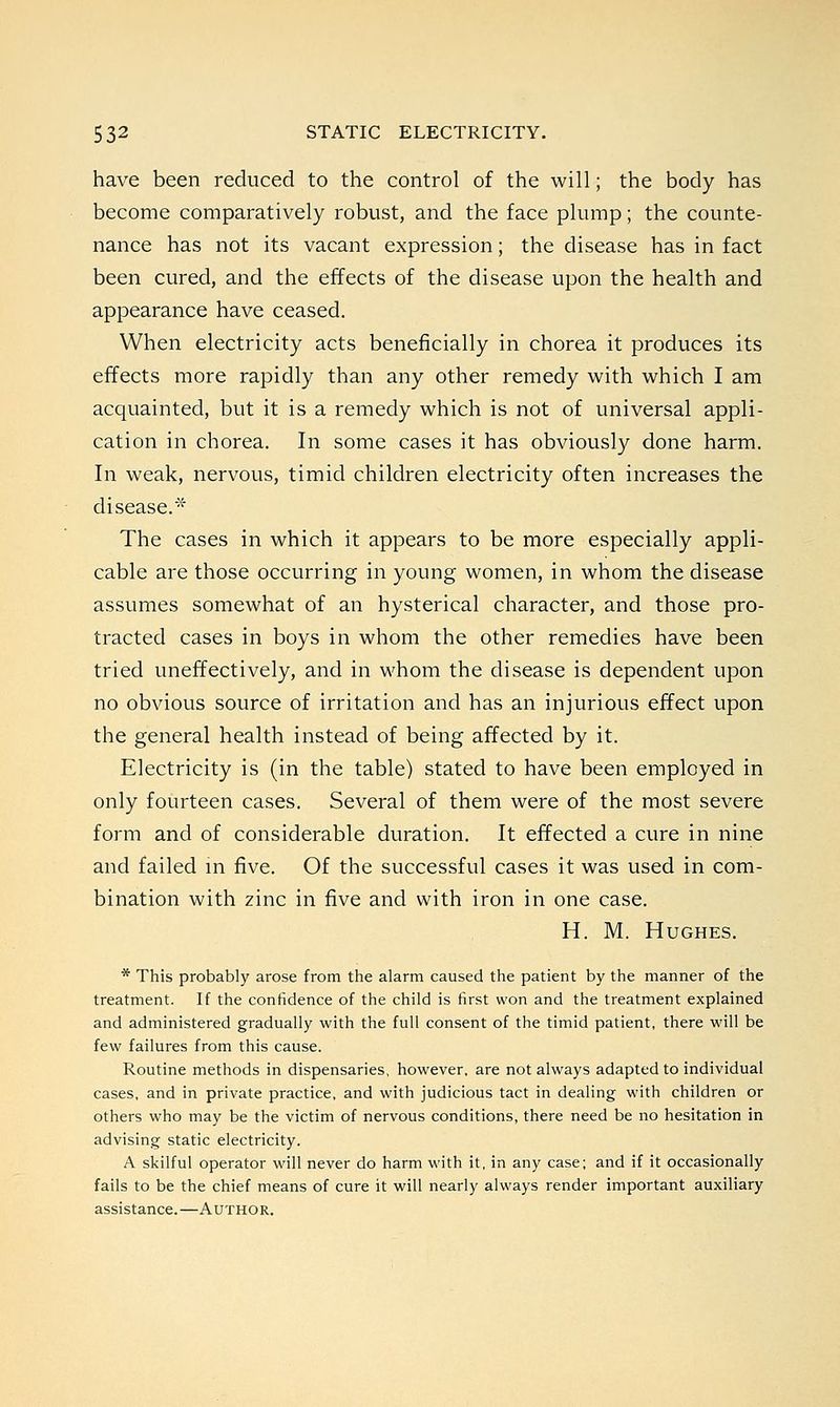 have been reduced to the control of the will; the body has become comparatively robust, and the face plump; the counte- nance has not its vacant expression; the disease has in fact been cured, and the effects of the disease upon the health and appearance have ceased. When electricity acts beneficially in chorea it produces its effects more rapidly than any other remedy with which I am acquainted, but it is a remedy which is not of universal appli- cation in chorea. In some cases it has obviously done harm. In weak, nervous, timid children electricity often increases the disease.* The cases in which it appears to be more especially appli- cable are those occurring in young women, in whom the disease assumes somewhat of an hysterical character, and those pro- tracted cases in boys in whom the other remedies have been tried uneffectively, and in whom the disease is dependent upon no obvious source of irritation and has an injurious effect upon the general health instead of being affected by it. Electricity is (in the table) stated to have been employed in only fourteen cases. Several of them were of the most severe form and of considerable duration. It effected a cure in nine and failed in five. Of the successful cases it was used in com- bination with zinc in five and with iron in one case. H. M. Hughes. * This probably arose from the alarm caused the patient by the manner of the treatment. If the confidence of the child is first won and the treatment explained and administered gradually with the full consent of the timid patient, there will be few failures from this cause. Routine methods in dispensaries, however, are not always adapted to individual cases, and in private practice, and with judicious tact in dealing with children or others who may be the victim of nervous conditions, there need be no hesitation in advising static electricity. A skilful operator will never do harm with it, in any case; and if it occasionally fails to be the chief means of cure it will nearly always render important auxiliary assistance.—Author.