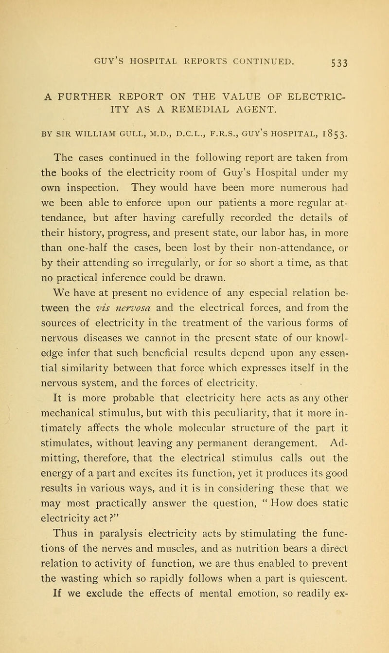 A FURTHER REPORT ON THE VALUE OP ELECTRIC- ITY AS A REMEDIAL AGENT. BY SIR WILLIAM GULL, M.D., D.C.L., F.R.S., GUY'S HOSPITAL, 1853. The cases continued in the following report are taken from the books of the electricity room of Guy's Hospital under my own inspection. They would have been more numerous had we been able to enforce upon our patients a more regular at- tendance, but after having carefully recorded the details of their history, progress, and present state, our labor has, in more than one-half the cases, been lost by their non-attendance, or by their attending so irregularly, or for so short a time, as that no practical inference could be drawn. We have at present no evidence of any especial relation be- tween the vis nervosa and the electrical forces, and from the sources of electricity in the treatment of the various forms of nervous diseases we cannot in the present state of our knowl- edge infer that such beneficial results depend upon any essen- tial similarity between that force which expresses itself in the nervous system, and the forces of electricity. It is more probable that electricity here acts as any other mechanical stimulus, but with this peculiarity, that it more in- timately affects the whole molecular structure of the part it stimulates, without leaving any permanent derangement. Ad- mitting, therefore, that the electrical stimulus calls out the energy of a part and excites its function, yet it produces its good results in various ways, and it is in considering these that we may most practically answer the question,  How does static electricity act ? Thus in paralysis electricity acts by stimulating the func- tions of the nerves and muscles, and as nutrition bears a direct relation to activity of function, we are thus enabled to prevent the wasting which so rapidly follows when a part is quiescent. If we exclude the effects of mental emotion, so readily ex-
