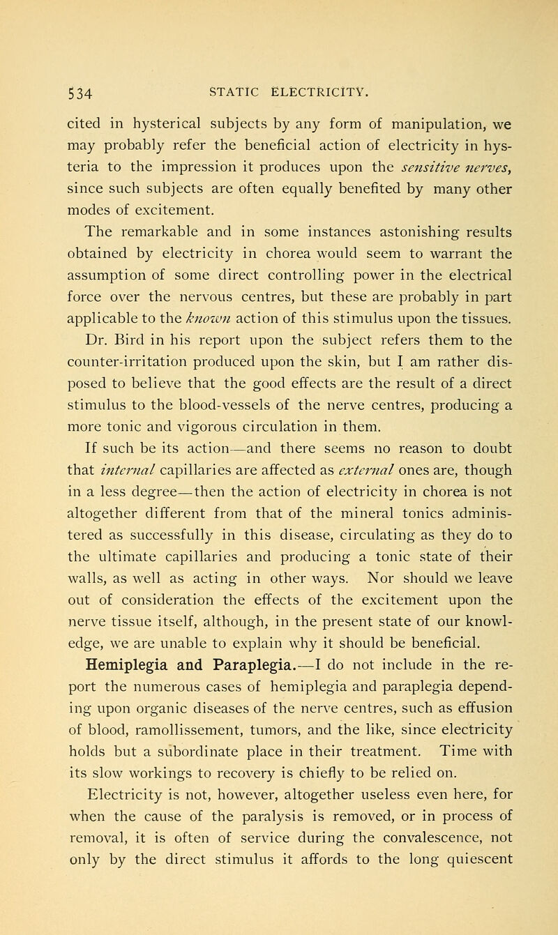 cited in hysterical subjects by any form of manipulation, we may probably refer the beneficial action of electricity in hys- teria to the impression it produces upon the sensitive nerves, since such subjects are often equally benefited by many other modes of excitement. The remarkable and in some instances astonishing results obtained by electricity in chorea would seem to warrant the assumption of some direct controlling power in the electrical force over the nervous centres, but these are probably in part applicable to the known action of this stimulus upon the tissues. Dr. Bird in his report upon the subject refers them to the counter-irritation produced upon the skin, but I am rather dis- posed to believe that the good effects are the result of a direct stimulus to the blood-vessels of the nerve centres, producing a more tonic and vigorous circulation in them. If such be its action—and there seems no reason to doubt that internal capillaries are affected as external ones are, though in a less degree—then the action of electricity in chorea is not altogether different from that of the mineral tonics adminis- tered as successfully in this disease, circulating as they do to the ultimate capillaries and producing a tonic state of their walls, as well as acting in other ways. Nor should we leave out of consideration the effects of the excitement upon the nerve tissue itself, although, in the present state of our knowl- edge, we are unable to explain why it should be beneficial. Hemiplegia and Paraplegia.—I do not include in the re- port the numerous cases of hemiplegia and paraplegia depend- ing upon organic diseases of the nerve centres, such as effusion of blood, ramollissement, tumors, and the like, since electricity holds but a subordinate place in their treatment. Time with its slow workings to recovery is chiefly to be relied on. Electricity is not, however, altogether useless even here, for when the cause of the paralysis is removed, or in process of removal, it is often of service during the convalescence, not only by the direct stimulus it affords to the long quiescent