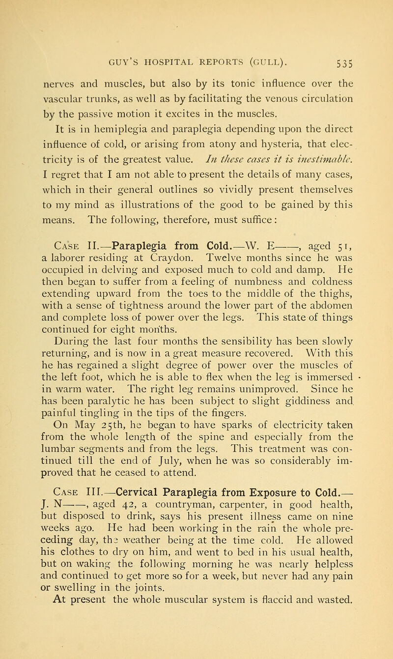 nerves and muscles, but also by its tonic influence over the vascular trunks, as well as by facilitating the venous circulation by the passive motion it excites in the muscles. It is in hemiplegia and paraplegia depending upon the direct influence of cold, or arising from atony and hysteria, that elec- tricity is of the greatest value. In these cases it is inestimable. I regret that I am not able to present the details of many cases, which in their general outlines so vividly present themselves to my mind as illustrations of the good to be gained by this means. The following, therefore, must suffice: Case II.—Paraplegia from Cold.—W. E , aged 51, a laborer residing at Craydon. Twelve months since he was occupied in delving and exposed much to cold and damp. He then began to suffer from a feeling of numbness and coldness extending upward from the toes to the middle of the thighs, with a sense of tightness around the lower part of the abdomen and complete loss of power over the legs. This state of things continued for eight months. During the last four months the sensibility has been slowly returning, and is now in a great measure recovered. With this he has regained a slight degree of power over the muscles of the left foot, which he is able to flex when the leg is immersed in warm water. The right leg remains unimproved. Since he has been paralytic he has been subject to slight giddiness and. painful tingling in the tips of the fingers. On May 25th, he began to have sparks of electricity taken from the whole length of the spine and especially from the lumbar segments and from the legs. This treatment was con- tinued till the end of July, when he was so considerably im- proved that he ceased to attend. Case III.—Cervical Paraplegia from Exposure to Cold.— J. N—■—, aged 42, a countryman, carpenter, in good health, but disposed to drink, says his present illness came on nine weeks ago. He had been working in the rain the whole pre- ceding day, tha weather being at the time cold. He allowed his clothes to dry on him, and went to bed in his usual health, but on waking the following morning he was nearly helpless and continued to get more so for a week, but never had any pain or swelling in the joints. At present the whole muscular system is flaccid and wasted.