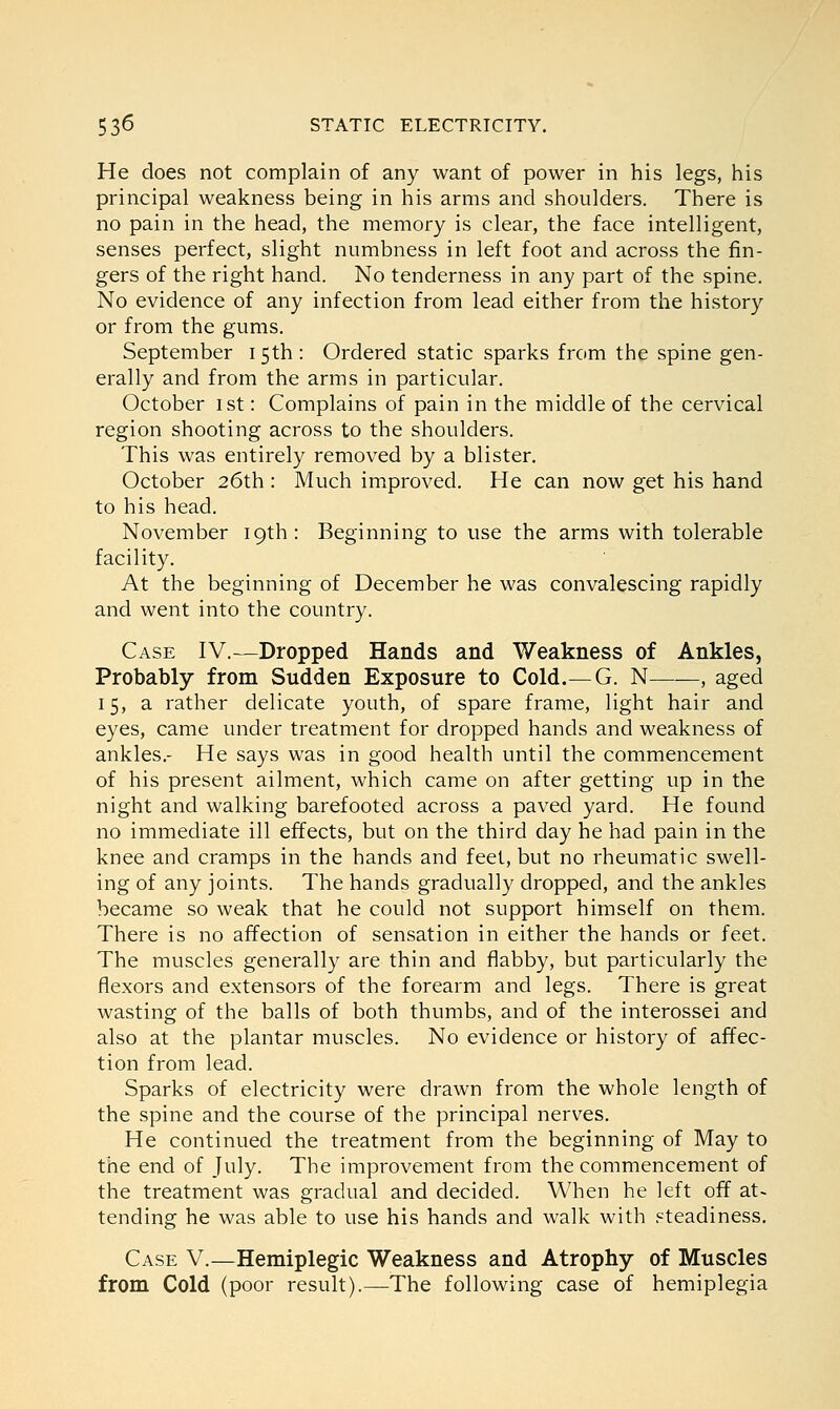 He does not complain of any want of power in his legs, his principal weakness being in his arms and shoulders. There is no pain in the head, the memory is clear, the face intelligent, senses perfect, slight numbness in left foot and across the fin- gers of the right hand. No tenderness in any part of the spine. No evidence of any infection from lead either from the history or from the gums. September 15th: Ordered static sparks from the spine gen- erally and from the arms in particular. October 1st: Complains of pain in the middle of the cervical region shooting across to the shoulders. This was entirely removed by a blister. October 26th : Much improved. He can now get his hand to his head. November 19th: Beginning to use the arms with tolerable facility. At the beginning of December he was convalescing rapidly and went into the country. Case IV.—Dropped Hands and Weakness of Ankles, Probably from Sudden Exposure to Cold.—G. N , aged 15, a rather delicate youth, of spare frame, light hair and eyes, came under treatment for dropped hands and weakness of ankles.- He says was in good health until the commencement of his present ailment, which came on after getting up in the night and walking barefooted across a paved yard. He found no immediate ill effects, but on the third day he had pain in the knee and cramps in the hands and feet, but no rheumatic swell- ing of any joints. The hands gradually dropped, and the ankles became so weak that he could not support himself on them. There is no affection of sensation in either the hands or feet. The muscles generally are thin and flabby, but particularly the flexors and extensors of the forearm and legs. There is great wasting of the balls of both thumbs, and of the interossei and also at the plantar muscles. No evidence or history of affec- tion from lead. Sparks of electricity were drawn from the whole length of the spine and the course of the principal nerves. He continued the treatment from the beginning of May to the end of July. The improvement from the commencement of the treatment was gradual and decided. When he left off at- tending he was able to use his hands and walk with steadiness. Case V.—Hemiplegic Weakness and Atrophy of Muscles from Cold (poor result).—The following case of hemiplegia