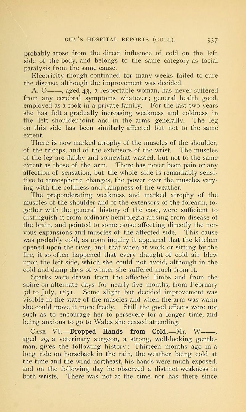 probably arose from the direct influence of cold on the left side of the body, and belongs to the same category as facial paralysis from the same cause. Electricity though continued for many weeks failed to cure the disease, although the improvement was decided. A. O , aged 43, a respectable woman, has never suffered from any cerebral symptoms whatever; general health good, employed as a cook in a private family. For the last two years she has felt a gradually increasing weakness and coldness in the left shoulder-joint and in the arms generally. The leg on this side has been similarly affected but not to the same extent. There is now marked atrophy of the muscles of the shoulder, of the triceps, and of the extensors of the wrist. The muscles of the leg are flabby and somewhat wasted, but not to the same extent as those of the arm. There has never been pain or any affection of sensation, but the whole side is remarkably sensi- tive to atmospheric changes, the power over the muscles vary- ing with the coldness and dampness of the weather. The preponderating weakness and marked atrophy of the muscles of the shoulder and of the extensors of the forearm, to- gether with the general history of the case, were sufficient to distinguish it from ordinary hemiplegia arising from disease of the brain, and pointed to some cause affecting directly the ner- vous expansions and muscles of the affected side. This cause was probably cold, as upon inquiry it appeared that the kitchen opened upon the river, and that when at work or sitting by the fire, it so often happened that every draught of cold air blew upon the left side, which she could not avoid, although in the cold and damp days of winter she suffered much from it. Sparks were drawn from the affected limbs and from the spine on alternate days for nearly five months, from February 3d to July, 185 1. Some slight but decided improvement was visible in the state of the muscles and when the arm was warm she could move it more freely. Still the good effects were not such as to encourage her to persevere for a longer time, and being anxious to go to Wales she ceased attending. Case VI.—Dropped Hands from Cold.—Mr. W , aged 29, a veterinary surgeon, a strong, well-looking gentle- man, gives the following history: Thirteen months ago in a long ride on horseback in the rain, the weather being cold at the time and the wind northeast, his hands were much exposed, and on the following day he observed a distinct weakness in both wrists. There was not at the time nor has there since