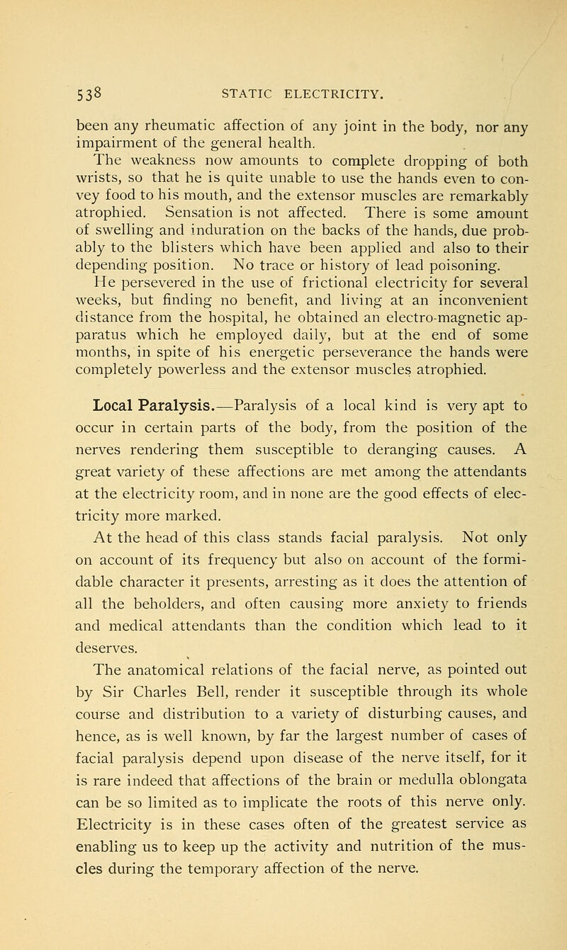 been any rheumatic affection of any joint in the body, nor any impairment of the general health. The weakness now amounts to complete dropping of both wrists, so that he is quite unable to use the hands even to con- vey food to his mouth, and the extensor muscles are remarkably atrophied. Sensation is not affected. There is some amount of swelling and induration on the backs of the hands, due prob- ably to the blisters which have been applied and also to their depending position. No trace or history of lead poisoning. He persevered in the use of frictional electricity for several weeks, but finding no benefit, and living at an inconvenient distance from the hospital, he obtained an electro-magnetic ap- paratus which he employed daily, but at the end of some months, in spite of his energetic perseverance the hands were completely powerless and the extensor muscles atrophied. Local Paralysis.—Paralysis of a local kind is very apt to occur in certain parts of the body, from the position of the nerves rendering them susceptible to deranging causes. A great variety of these affections are met among the attendants at the electricity room, and in none are the good effects of elec- tricity more marked. At the head of this class stands facial paralysis. Not only on account of its frequency but also on account of the formi- dable character it presents, arresting as it does the attention of all the beholders, and often causing more anxiety to friends and medical attendants than the condition which lead to it deserves. The anatomical relations of the facial nerve, as pointed out by Sir Charles Bell, render it susceptible through its whole course and distribution to a variety of disturbing causes, and hence, as is well known, by far the largest number of cases of facial paralysis depend upon disease of the nerve itself, for it is rare indeed that affections of the brain or medulla oblongata can be so limited as to implicate the roots of this nerve only. Electricity is in these cases often of the greatest service as enabling us to keep up the activity and nutrition of the mus- cles during the temporary affection of the nerve.
