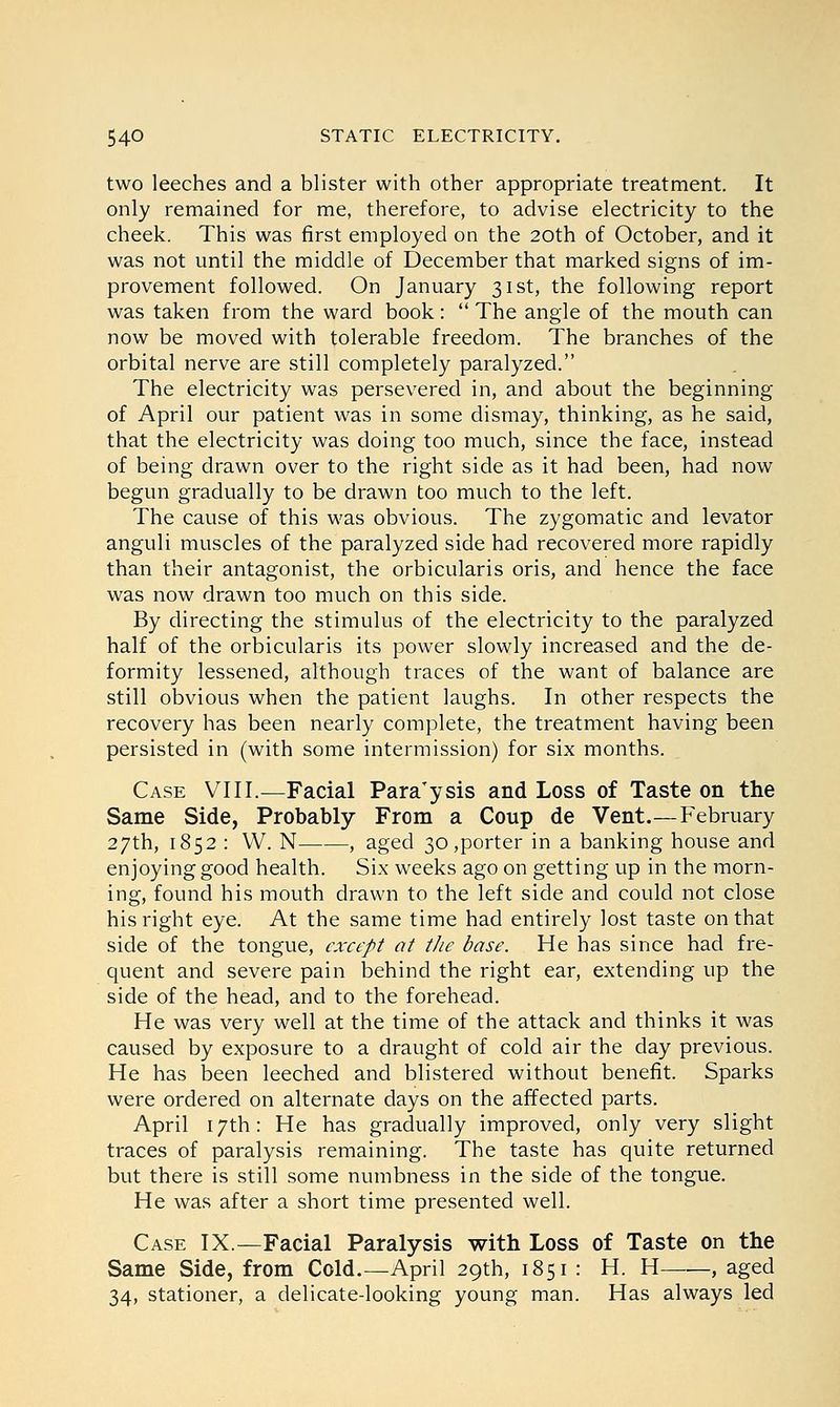 two leeches and a blister with other appropriate treatment. It only remained for me, therefore, to advise electricity to the cheek. This was first employed on the 20th of October, and it was not until the middle of December that marked signs of im- provement followed. On January 31st, the following report was taken from the ward book:  The angle of the mouth can now be moved with tolerable freedom. The branches of the orbital nerve are still completely paralyzed. The electricity was persevered in, and about the beginning of April our patient was in some dismay, thinking, as he said, that the electricity was doing too much, since the face, instead of being drawn over to the right side as it had been, had now begun gradually to be drawn too much to the left. The cause of this was obvious. The zygomatic and levator anguli muscles of the paralyzed side had recovered more rapidly than their antagonist, the orbicularis oris, and hence the face was now drawn too much on this side. By directing the stimulus of the electricity to the paralyzed half of the orbicularis its power slowly increased and the de- formity lessened, although traces of the want of balance are still obvious when the patient laughs. In other respects the recovery has been nearly complete, the treatment having been persisted in (with some intermission) for six months. Case VIII.—Facial ParaTysis and Loss of Taste on the Same Side, Probably From a Coup de Vent.—February 27th, 1852 : W. N , aged 30,porter in a banking house and enjoying good health. Six weeks ago on getting up in the morn- ing, found his mouth drawn to the left side and could not close his right eye. At the same time had entirely lost taste on that side of the tongue, except at the base. He has since had fre- quent and severe pain behind the right ear, extending up the side of the head, and to the forehead. He was very well at the time of the attack and thinks it was caused by exposure to a draught of cold air the day previous. He has been leeched and blistered without benefit. Sparks were ordered on alternate days on the affected parts. April 17th: He has gradually improved, only very slight traces of paralysis remaining. The taste has quite returned but there is still some numbness in the side of the tongue. He was after a short time presented well. Case IX.—Facial Paralysis with Loss of Taste on the Same Side, from Cold.—April 29th, 1851: H. H , aged 34, stationer, a delicate-looking young man. Has always led