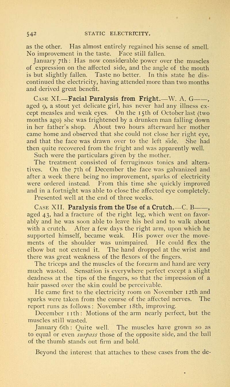 as the other. Has almost entirely regained his sense of smell. No improvement in the taste. Face still fallen. January 7th: Has now considerable power over the muscles of expression on the affected side, and the angle of the mouth is but slightly fallen. Taste no better. In this state he dis- continued the electricity, having attended more than two months and derived great benefit. Case XI.—Facial Paralysis from Fright.—W. A. G , aged 9, a stout yet delicate girl, has never had any illness ex- cept measles and weak eyes. On the 15th of October last (two months ago) she was frightened by a drunken man falling down in her father's shop. About two hours afterward her mother came home and observed that she could not close her right eye, and that the face was drawn over to the left side. She had then quite recovered from the fright and was apparently well. Such were the particulars given by the mother. The treatment consisted of ferruginous tonics and altera- tives. On the 7th of December the face was galvanized and after a week there being no improvement, sparks of electricity were ordered instead. From this time she quickly improved and in a fortnight was able to close the affected eye completely. Presented well at the end of three weeks. Case XII. Paralysis from the Use of a Crutch.—C. B , aged 43, had a fracture of the right leg, which went on favor- ably and he was soon able to leave his bed and to walk about with a crutch. After a few days the right arm, upon which he supported himself, became weak. His power over the move- ments of the shoulder was unimpaired. He could flex the elbow but not extend it. The hand dropped at the wrist and there was great weakness of the flexors of the fingers. The triceps and the muscles of the forearm and hand are very much wasted. Sensation is everywhere perfect except a slight deadness at the tips of the fingers, so that the impression of a hair passed over the skin could be perceivable. He came first to the electricity room on November 12th and sparks were taken from the course of the affected nerves. The report runs as follows: November 18th, improving. December 11 th : Motions of the arm nearly perfect, but the muscles still wasted. January 6th: Quite well. The muscles have grown so as to equal or even surpass those of the opposite side, and the ball of the thumb stands out firm and bold. Beyond the interest that attaches to these cases from the de-