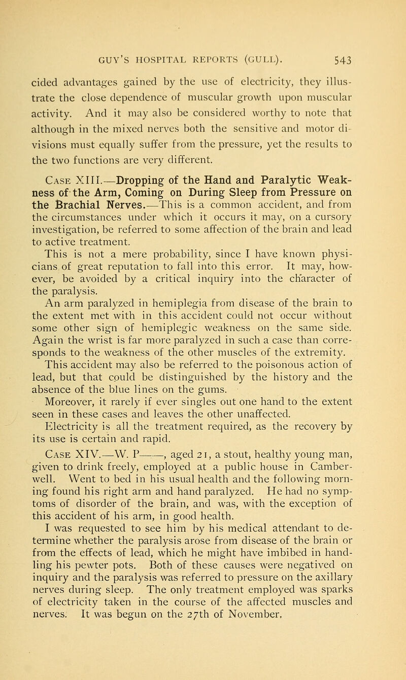 cided advantages gained by the use of electricity, they illus- trate the close dependence of muscular growth upon muscular activity. And it may also be considered worthy to note that although in the mixed nerves both the sensitive and motor di- visions must equally suffer from the pressure, yet the results to the two functions are very different. Case XIII.—Dropping of the Hand and Paralytic Weak- ness of the Arm, Coming on During Sleep from Pressure on the Brachial Nerves.—This is a common accident, and from the circumstances under which it occurs it may, on a cursory investigation, be referred to some affection of the brain and lead to active treatment. This is not a mere probability, since I have known physi- cians of great reputation to fall into this error. It may, how- ever, be avoided by a critical inquiry into the character of the paralysis. An arm paralyzed in hemiplegia from disease of the brain to the extent met with in this accident could not occur without some other sign of hemiplegic weakness on the same side. Again the wrist is far more paralyzed in such a case than corre- sponds to the weakness of the other muscles of the extremity. This accident may also be referred to the poisonous action of lead, but that could be distinguished by the history and the absence of the blue lines on the gums. Moreover, it rarely if ever singles out one hand to the extent seen in these cases and leaves the other unaffected. Electricity is all the treatment required, as the recovery by its use is certain and rapid. Case XIV.—W. P—:—, aged 21, a stout, healthy young man, given to drink freely, employed at a public house in Camber- well. Went to bed in his usual health and the following morn- ing found his right arm and hand paralyzed. He had no symp- toms of disorder of the brain, and was, with the exception of this accident of his arm, in good health. I was requested to see him by his medical attendant to de- termine whether the paralysis arose from disease of the brain or from the effects of lead, which he might have imbibed in hand- ling his pewter pots. Both of these causes were negatived on inquiry and the paralysis was referred to pressure on the axillary nerves during sleep. The only treatment employed was sparks of electricity taken in the course of the affected muscles and nerves. It was begun on the 27th of November,