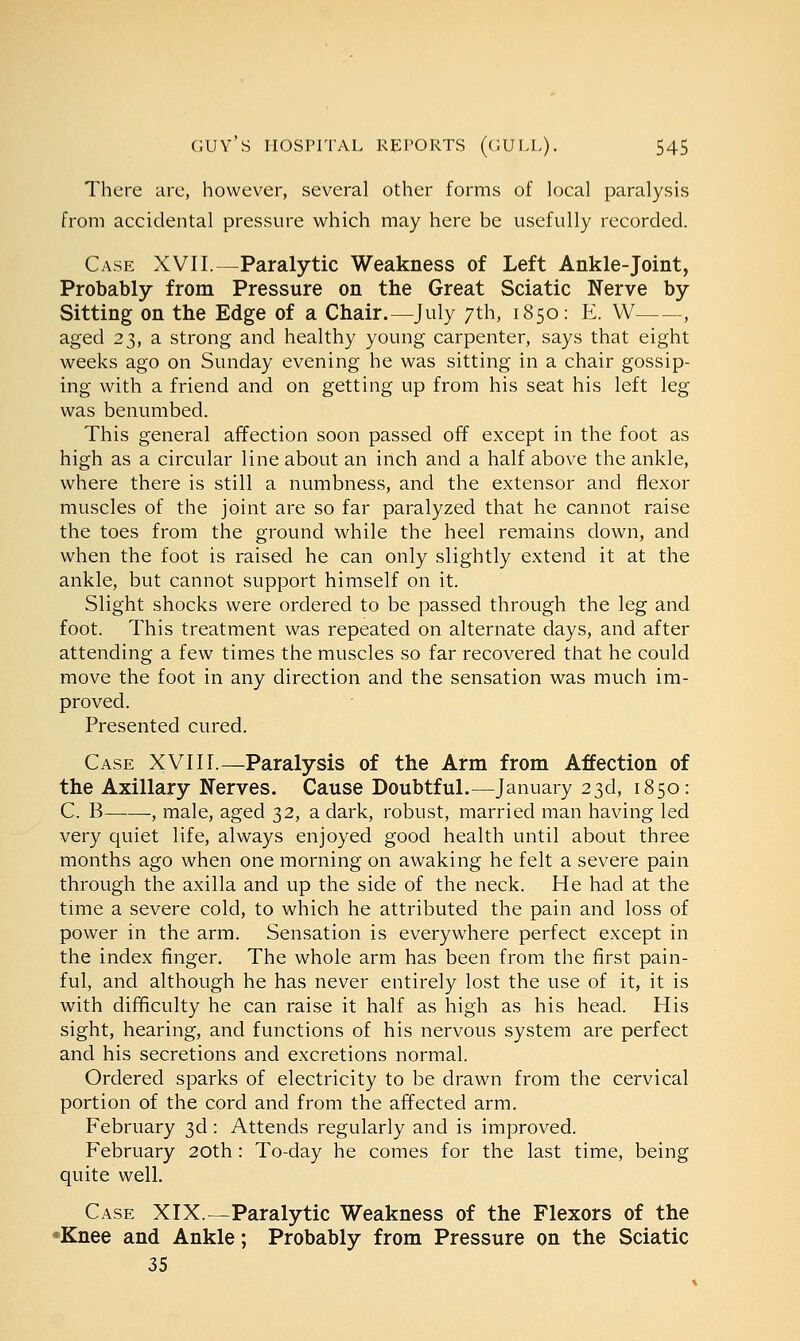There are, however, several other forms of local paralysis from accidental pressure which may here be usefully recorded. Case XVII.—Paralytic Weakness of Left Ankle-joint, Probably from Pressure on the Great Sciatic Nerve by Sitting on the Edge of a Chair.—July 7th, 1850: E. W , aged 23, a strong and healthy young carpenter, says that eight weeks ago on Sunday evening he was sitting in a chair gossip- ing with a friend and on getting up from his seat his left leg was benumbed. This general affection soon passed off except in the foot as high as a circular line about an inch and a half above the ankle, where there is still a numbness, and the extensor and flexor muscles of the joint are so far paralyzed that he cannot raise the toes from the ground while the heel remains down, and when the foot is raised he can only slightly extend it at the ankle, but cannot support himself on it. Slight shocks were ordered to be passed through the leg and foot. This treatment was repeated on alternate days, and after attending a few times the muscles so far recovered that he could move the foot in any direction and the sensation was much im- proved. Presented cured. Case XVIII.—Paralysis of the Arm from Affection of the Axillary Nerves. Cause Doubtful.—January 23d, 1850: C. B , male, aged 32, a dark, robust, married man having led very quiet life, always enjoyed good health until about three months ago when one morning on awaking he felt a severe pain through the axilla and up the side of the neck. He had at the time a severe cold, to which he attributed the pain and loss of power in the arm. Sensation is everywhere perfect except in the index finger. The whole arm has been from the first pain- ful, and although he has never entirely lost the use of it, it is with difficulty he can raise it half as high as his head. His sight, hearing, and functions of his nervous system are perfect and his secretions and excretions normal. Ordered sparks of electricity to be drawn from the cervical portion of the cord and from the affected arm. February 3d: Attends regularly and is improved. February 20th: To-day he comes for the last time, being quite well. Case XIX.—Paralytic Weakness of the Flexors of the 'Knee and Ankle; Probably from Pressure on the Sciatic 35