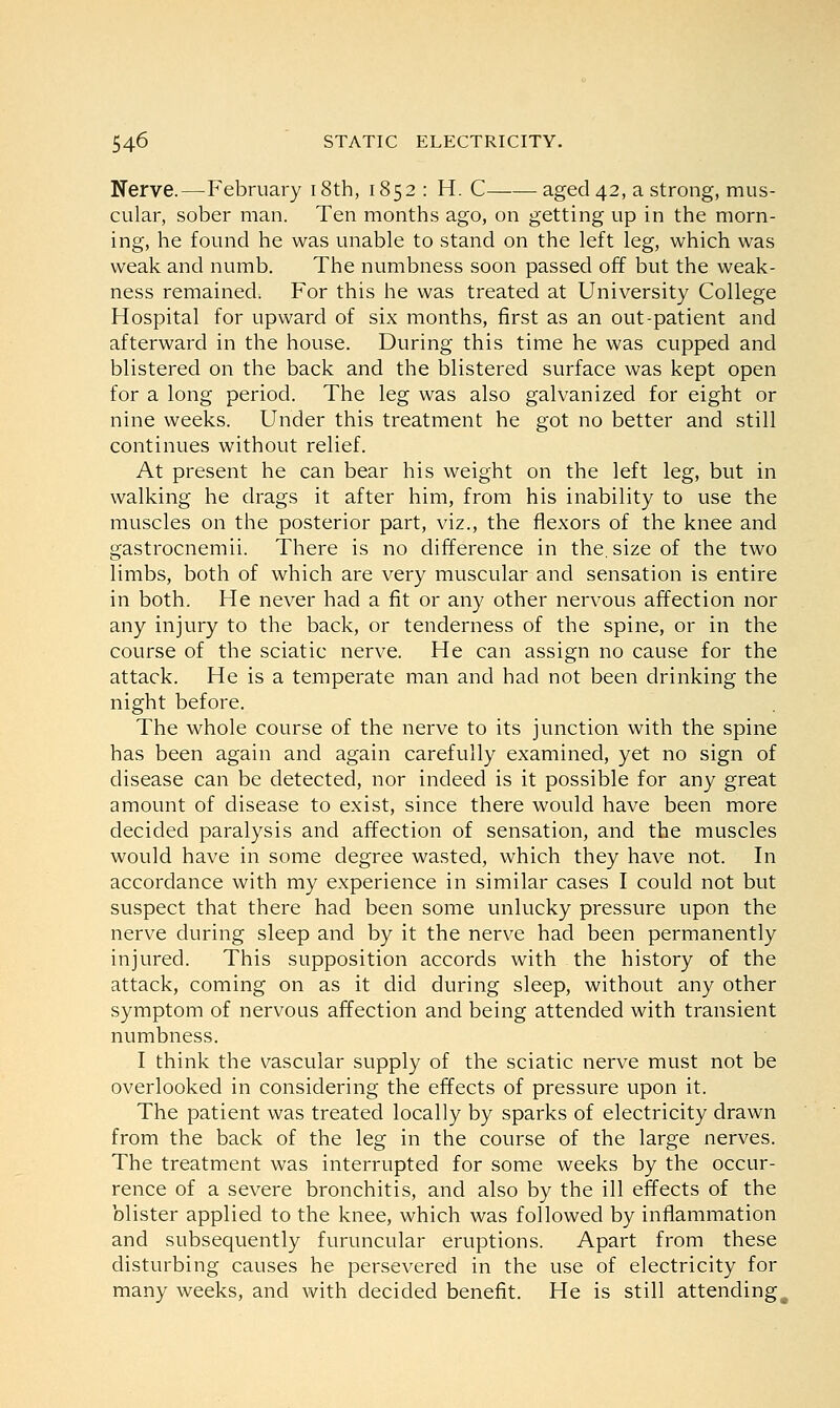 Nerve.—February 18th, 1852: H. C aged 42, a strong, mus- cular, sober man. Ten months ago, on getting up in the morn- ing, he found he was unable to stand on the left leg, which was weak and numb. The numbness soon passed off but the weak- ness remained. For this he was treated at University College Hospital for upward of six months, first as an out-patient and afterward in the house. During this time he was cupped and blistered on the back and the blistered surface was kept open for a long period. The leg was also galvanized for eight or nine weeks. Under this treatment he got no better and still continues without relief. At present he can bear his weight on the left leg, but in walking he drags it after him, from his inability to use the muscles on the posterior part, viz., the flexors of the knee and gastrocnemii. There is no difference in the. size of the two limbs, both of which are very muscular and sensation is entire in both. He never had a fit or any other nervous affection nor any injury to the back, or tenderness of the spine, or in the course of the sciatic nerve. He can assign no cause for the attack. He is a temperate man and had not been drinking the night before. The whole course of the nerve to its junction with the spine has been again and again carefully examined, yet no sign of disease can be detected, nor indeed is it possible for any great amount of disease to exist, since there would have been more decided paralysis and affection of sensation, and the muscles would have in some degree wasted, which they have not. In accordance with my experience in similar cases I could not but suspect that there had been some unlucky pressure upon the nerve during sleep and by it the nerve had been permanently injured. This supposition accords with the history of the attack, coming on as it did during sleep, without any other symptom of nervous affection and being attended with transient numbness. I think the vascular supply of the sciatic nerve must not be overlooked in considering the effects of pressure upon it. The patient was treated locally by sparks of electricity drawn from the back of the leg in the course of the large nerves. The treatment was interrupted for some weeks by the occur- rence of a severe bronchitis, and also by the ill effects of the blister applied to the knee, which was followed by inflammation and subsequently furuncular eruptions. Apart from these disturbing causes he persevered in the use of electricity for many weeks, and with decided benefit. He is still attending,