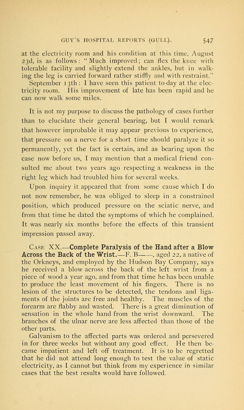 at the electricity room and his condition at this time, August 23d, is as follows: Much improved; can flex the knee with tolerable facility and slightly extend the ankles, but in walk- ing the leg is carried forward rather stiffly and with restraint. September 13th : I have seen this patient to-day at the elec- tricity room. His improvement of late has been rapid and he can now walk some miles. It is not my purpose to discuss the pathology of cases further than to elucidate their general bearing, but I would remark that however improbable it may appear previous to experience, that pressure on a nerve for a short time should paralyze it so permanently, yet the fact is certain, and as bearing upon the case now before us, I may mention that a medical friend con- sulted me about two years ago respecting a weakness in the right leg which had troubled him for several weeks. Upon inquiry it appeared that from some cause which I do not now remember, he was obliged to sleep in a constrained position, which produced pressure on the sciatic nerve, and from that time he dated the symptoms of which he complained. It was nearly six months before the effects of this transient impression passed away. Case XX.—Complete Paralysis of the Hand after a Blow- Across the Back of the Wrist.—F. B , aged 22, a native of the Orkneys, and employed by the Hudson Bay Company, says he received a blow across the back of the left wrist from a piece of wood a year ago, and from that time he has been unable to produce the least movement of his fingers. There is no lesion of the structures to be detected, the tendons and liga- ments of the joints are free and healthy. The muscles of the forearm are flabby and wasted. There is a great diminution of sensation in the whole hand from the wrist downward. The branches of the ulnar nerve are less affected than those of the other parts. Galvanism to the affected parts was ordered and persevered in for three weeks but without any good effect. He then be- came impatient and left off treatment. It is to be regretted that he did not attend long enough to test the value of static electricity, as I cannot but think from my experience in similar cases that the best results would have followed.