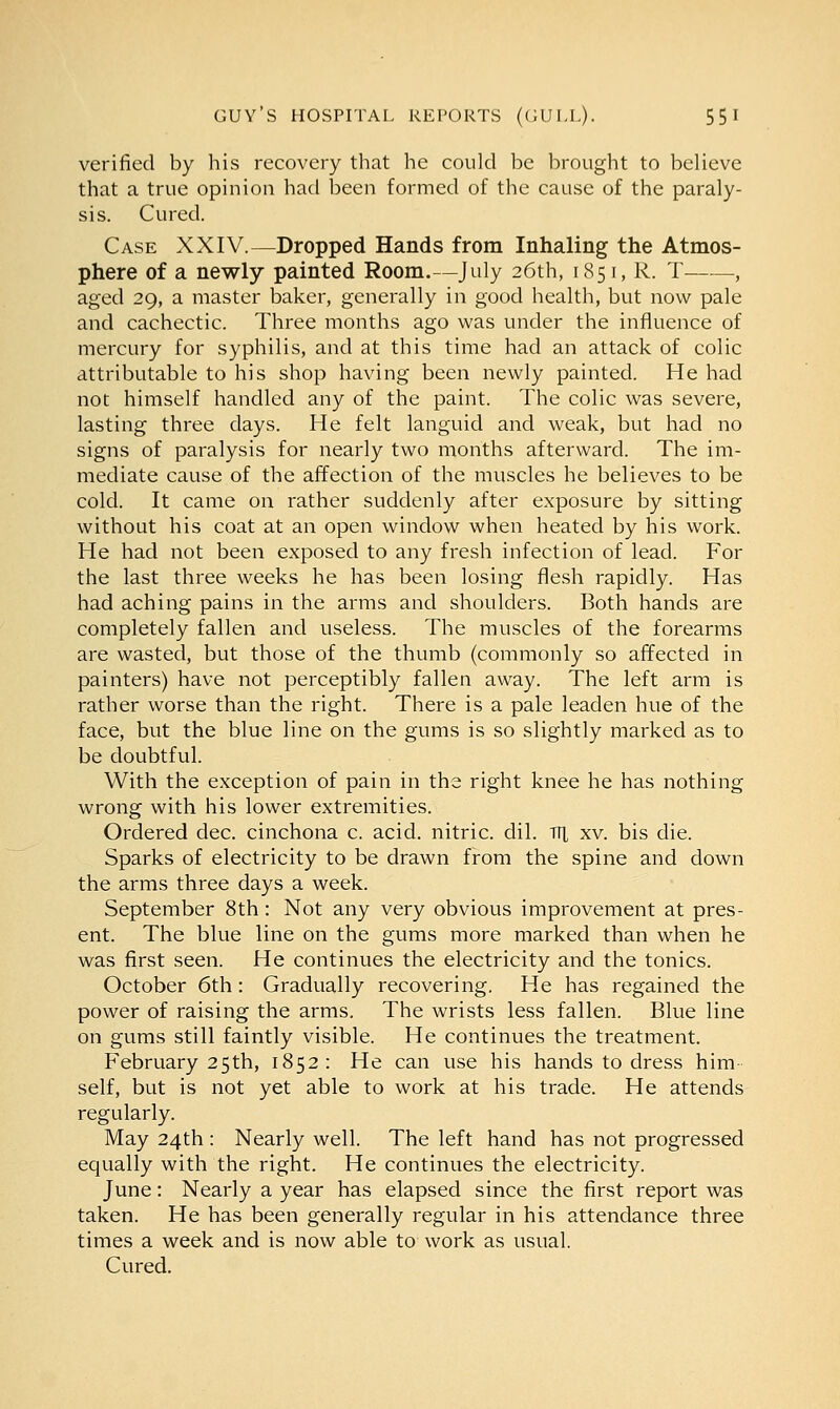 verified by his recovery that he could be brought to believe that a true opinion had been formed of the cause of the paraly- sis. Cured. Case XXIV.—Dropped Hands from Inhaling the Atmos- phere of a newly painted Room.—July 26th, 1851, R. T , aged 29, a master baker, generally in good health, but now pale and cachectic. Three months ago was under the influence of mercury for syphilis, and at this time had an attack of colic attributable to his shop having been newly painted. He had not himself handled any of the paint. The colic was severe, lasting three days. He felt languid and weak, but had no signs of paralysis for nearly two months afterward. The im- mediate cause of the affection of the muscles he believes to be cold. It came on rather suddenly after exposure by sitting without his coat at an open window when heated by his work. He had not been exposed to any fresh infection of lead. For the last three weeks he has been losing flesh rapidly. Has had aching pains in the arms and shoulders. Both hands are completely fallen and useless. The muscles of the forearms are wasted, but those of the thumb (commonly so affected in painters) have not perceptibly fallen away. The left arm is rather worse than the right. There is a pale leaden hue of the face, but the blue line on the gums is so slightly marked as to be doubtful. With the exception of pain in the right knee he has nothing wrong with his lower extremities. Ordered dec. cinchona c. acid, nitric, dil. TTL xv. bis die. Sparks of electricity to be drawn from the spine and down the arms three days a week. September 8th: Not any very obvious improvement at pres- ent. The blue line on the gums more marked than when he was first seen. He continues the electricity and the tonics. October 6th: Gradually recovering. He has regained the power of raising the arms. The wrists less fallen. Blue line on gums still faintly visible. He continues the treatment. February 25th, 1852: He can use his hands to dress him self, but is not yet able to work at his trade. He attends regularly. May 24th : Nearly well. The left hand has not progressed equally with the right. He continues the electricity. June: Nearly a year has elapsed since the first report was taken. He has been generally regular in his attendance three times a week and is now able to work as usual. Cured.
