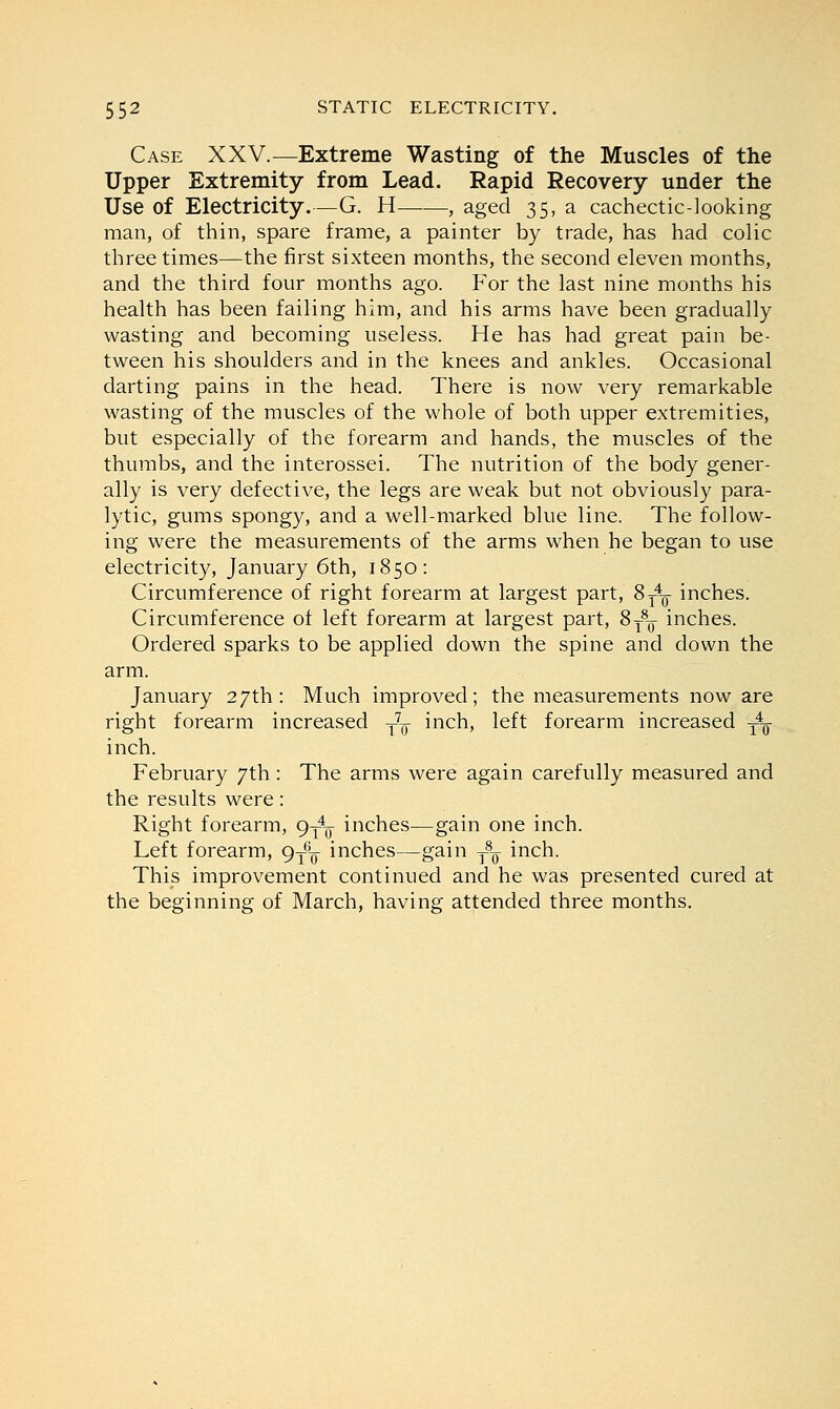 Case XXV.—Extreme Wasting of the Muscles of the Upper Extremity from Lead. Rapid Recovery under the Use of Electricity.—G. H , aged 35, a cachectic-looking man, of thin, spare frame, a painter by trade, has had colic three times—the first sixteen months, the second eleven months, and the third four months ago. For the last nine months his health has been failing him, and his arms have been gradually wasting and becoming useless. He has had great pain be- tween his shoulders and in the knees and ankles. Occasional darting pains in the head. There is now very remarkable wasting of the muscles of the whole of both upper extremities, but especially of the forearm and hands, the muscles of the thumbs, and the interossei. The nutrition of the body gener- ally is very defective, the legs are weak but not obviously para- lytic, gums spongy, and a well-marked blue line. The follow- ing were the measurements of the arms when he began to use electricity, January 6th, 1850: Circumference of right forearm at largest part, 8^ inches. Circumference of left forearm at largest part, 8T8-y inches. Ordered sparks to be applied down the spine and down the arm. January 27th: Much improved; the measurements now are right forearm increased T7o mcn» left forearm increased ^_ inch. February 7th: The arms were again carefully measured and the results were: Right forearm, 9^ inches—gain one inch. Left forearm, 9^ inches—gain t8-q inch. This improvement continued and he was presented cured at the beginning of March, having attended three months.