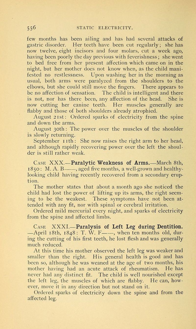 few months has been ailing and has had several attacks of gastric disorder. Her teeth have been cut regularly; she has now twelve, eight incisors and four molars, cut a week ago, having been poorly the day previous with feverishness ; she went to bed free from her present affection which came on in the night, but her mother does not know when, as the child mani- fested no restlessness. Upon washing her in the morning as usual, both arms were paralyzed from the shoulders to the elbows, but she could still move the fingers. There appears to be no affection of sensation. The child is intelligent and there is not, nor has there been, any affection of the head. She is now cutting her canine teeth. Her muscles generally are flabby and those of both shoulders already atrophied. August 2 ist: Ordered sparks of electricity from the spine and down the arms. August 30th: The power over the muscles of the shoulder is slowly returning. September 1 ith: She now raises the right arm to her head, and although rapidly recovering power over the left the shoul- der is still rather weak. Case XXX.—Paralytic Weakness of Arms.—March 8th, 1850: M. A. B , aged five months, a well-grown and healthy- looking child having recently recovered from a secondary erup- tion. The mother states that about a month ago she noticed the child had lost the power of lifting up its arms, the right seem- ing to be the weakest. These symptoms have not been at- tended with any fit, nor with spinal or cerebral irritation. Ordered mild mercurial every night, and sparks of electricity from the spine and affected limbs. Case XXXI.—Paralysis of Left Leg during Dentition. —April 18th, 1848: T. W. F , when ten months old, dur- ing the cutting of his first teeth, he lost flesh and was generally much reduced. At this time his mother observed the left leg was weaker and smaller than the right. His general health is good and has been so, although he was weaned at the age of two months, his mother having had an acute attack of rheumatism. He has never had any distinct fit. The child is well nourished except the left leg, the muscles of which are flabby. He can, how- ever, move it in any direction but not stand on it. Ordered sparks of electricity down the spine and from the affected leg.