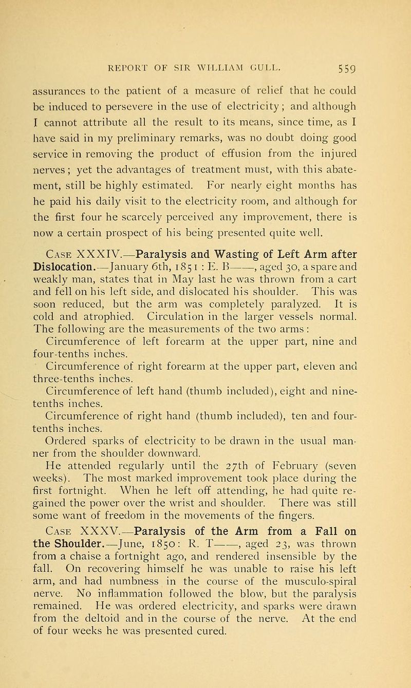 assurances to the patient of a measure of relief that he could be induced to persevere in the use of electricity; and although I cannot attribute all the result to its means, since time, as I have said in my preliminary remarks, was no doubt doing good service in removing the product of effusion from the injured nerves; yet the advantages of treatment must, with this abate- ment, still be highly estimated. For nearly eight months has he paid his daily visit to the electricity room, and although for the first four he scarcely perceived any improvement, there is now a certain prospect of his being presented quite well. Case XXXIV.—Paralysis and Wasting of Left Arm after Dislocation.—January 6th, 185 1 : E. B , aged 30, a spare and weakly man, states that in May last he was thrown from a cart and fell on his left side, and dislocated his shoulder. This was soon reduced, but the arm was completely paralyzed. It is cold and atrophied. Circulation in the larger vessels normal. The following are the measurements of the two arms: Circumference of left forearm at the upper part, nine and four-tenths inches. Circumference of right forearm at the upper part, eleven and three-tenths inches. Circumference of left hand (thumb included), eight and nine- tenths inches. Circumference of right hand (thumb included), ten and four- tenths inches. Ordered sparks of electricity to be drawn in the usual man- ner from the shoulder downward. He attended regularly until the 27th of February (seven weeks). The most marked improvement took place during the first fortnight. When he left off attending, he had quite re- gained the power over the wrist and shoulder. There was still some want of freedom in the movements of the fingers. Case XXXV.—Paralysis of the Arm from a Fall on the Shoulder.—June, 1850: R. T , aged 23, was thrown from a chaise a fortnight ago, and rendered insensible by the fall. On recovering himself he was unable to raise his left arm, and had numbness in the course of the musculo-spiral nerve. No inflammation followed the blow, but the paralysis remained. He was ordered electricity, and sparks were drawn from the deltoid and in the course of the nerve. At the end of four weeks he was presented cured.