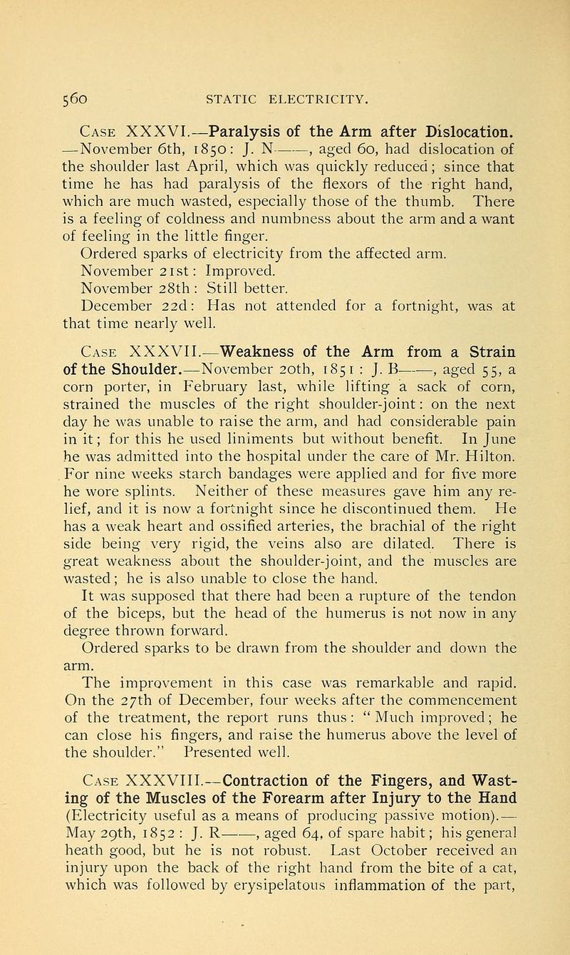 Case XXXVI.—Paralysis of the Arm after Dislocation. —November 6th, 1850: J. N , aged 60, had dislocation of the shoulder last April, which was quickly reduced; since that time he has had paralysis of the flexors of the right hand, which are much wasted, especially those of the thumb. There is a feeling of coldness and numbness about the arm and a want of feeling in the little finger. Ordered sparks of electricity from the affected arm. November 21 st: Improved. November 28th : Still better. December 22d: Has not attended for a fortnight, was at that time nearly well. Case XXXVII.—Weakness of the Arm from a Strain of the Shoulder.—November 20th, 1851 : J. B—■—, aged 55, a corn porter, in February last, while lifting a sack of corn, strained the muscles of the right shoulder-joint: on the next day he was unable to raise the arm, and had considerable pain in it; for this he used liniments but without benefit. In June he was admitted into the hospital under the care of Mr. Hilton. For nine weeks starch bandages were applied and for five more he wore splints. Neither of these measures gave him any re- lief, and it is now a fortnight since he discontinued them. He has a weak heart and ossified arteries, the brachial of the right side being very rigid, the veins also are dilated. There is great weakness about the shoulder-joint, and the muscles are wasted; he is also unable to close the hand. It was supposed that there had been a rupture of the tendon of the biceps, but the head of the humerus is not now in any degree thrown forward. Ordered sparks to be drawn from the shoulder and down the arm. The improvement in this case was remarkable and rapid. On the 27th of December, four weeks after the commencement of the treatment, the report runs thus:  Much improved; he can close his fingers, and raise the humerus above the level of the shoulder. Presented well. Case XXXVIII.—Contraction of the Fingers, and Wast- ing of the Muscles of the Forearm after Injury to the Hand (Electricity useful as a means of producing passive motion).— May 29th, 1852 : J. R , aged 64, of spare habit; his general heath good, but he is not robust. Last October received an injury upon the back of the right hand from the bite of a cat, which was followed by erysipelatous inflammation of the part,
