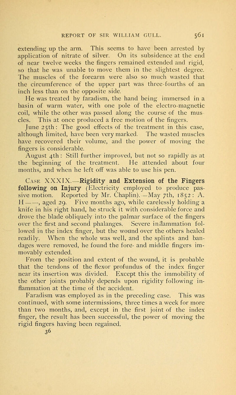 extending up the arm. This seems to have been arrested by application of nitrate of silver. On its subsidence at the end of near twelve weeks the fingers remained extended and rigid, so that he was unable to move them in the slightest degree. The muscles of the forearm were also so much wasted that the circumference of the upper part was three-fourths of an inch less than on the opposite side. He was treated by faradism, the hand being immersed in a basin of warm water, with one pole of the electro-magnetic coil, while the other was passed along the course of the mus- cles. This at once produced a free motion of the fingers. June 25th: The good effects of the treatment in this case, although limited, have been very marked. The wasted muscles have recovered their volume, and the power of moving the fingers is considerable. August 4th : Still further improved, but not so rapidly as at the beginning of the treatment. He attended about four months, and when he left off was able to use his pen. Case XXXIX.—Rigidity and Extension of the Fingers following on Injury (Electricity employed to produce pas- sive motion. Reported by Mr. Chaplin).—May 7th, 1852: A. H , aged 29. Five months ago, while carelessly holding a knife in his right hand, he struck it with considerable force and drove the blade obliquely into the palmar surface of the fingers over the first and second phalanges. Severe inflammation fol- lowed in the index finger, but the wound over the others healed readily. When the whole was well, and the splints and ban- dages were removed, he found the fore- and middle fingers im- movably extended. From the position and extent of the wound, it is probable that the tendons of the flexor profundus of the index finger near its insertion was divided. Except this the immobility of the other joints probably depends upon rigidity following in- flammation at the time of the accident. Faradism was employed as in the preceding case. This was continued, with some intermissions, three times a week for more than two months, and, except in the first joint of the index finger, the result has been successful, the power of moving the rigid fingers having been regained. 36