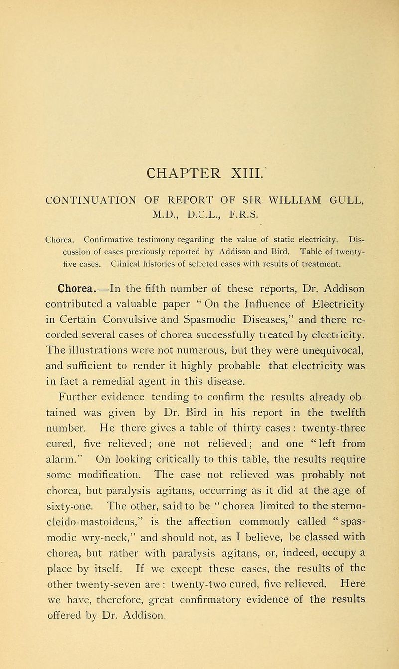 CHAPTER XIII. CONTINUATION OF REPORT OF SIR WILLIAM GULL, M.D., U.C.L., F.R.S. Chorea. Confirmative testimony regarding the value of static electricity. Dis- cussion of cases previously reported by Addison and Bird. Table of twenty- five cases. Clinical histories of selected cases with results of treatment. Chorea.—In the fifth number of these reports, Dr. Addison contributed a valuable paper  On the Influence of Electricity in Certain Convulsive and Spasmodic Diseases, and there re- corded several cases of chorea successfully treated by electricity. The illustrations were not numerous, but they were unequivocal, and sufficient to render it highly probable that electricity was in fact a remedial agent in this disease. Further evidence tending to confirm the results already ob- tained was given by Dr. Bird in his report in the twelfth number. He there gives a table of thirty cases : twenty-three cured, five relieved; one not relieved; and one  left from alarm. On looking critically to this table, the results require some modification. The case not relieved was probably not chorea, but paralysis agitans, occurring as it did at the age of sixty-one. The other, said to be  chorea limited to the sterno- cleido-mastoideus, is the affection commonly called  spas- modic wry-neck, and should not, as I believe, be classed with chorea, but rather with paralysis agitans, or, indeed, occupy a place by itself. If we except these cases, the results of the other twenty-seven are : twenty-two cured, five relieved. Here we have, therefore, great confirmatory evidence of the results offered by. Dr. Addison,
