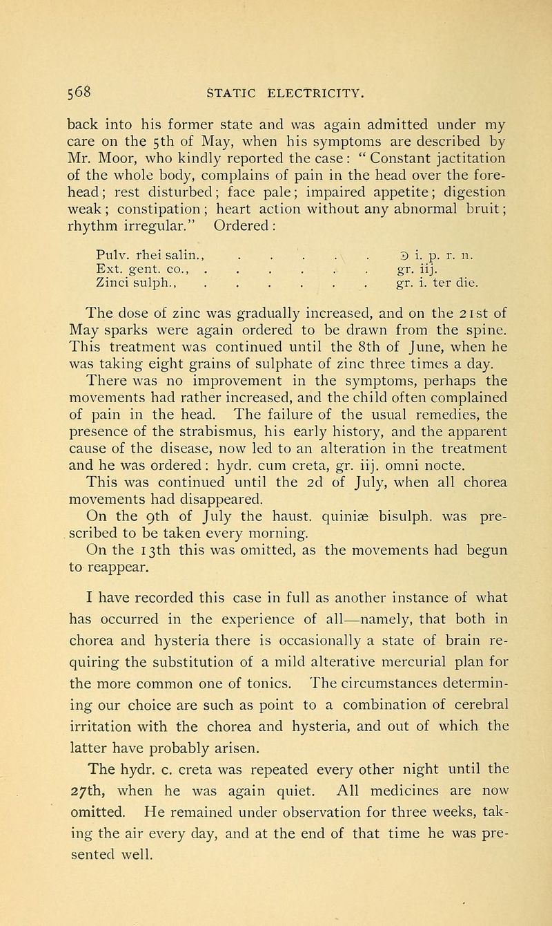 back into his former state and was again admitted under my care on the 5th of May, when his symptoms are described by Mr. Moor, who kindly reported the case :  Constant jactitation of the whole body, complains of pain in the head over the fore- head ; rest disturbed; face pale; impaired appetite; digestion weak ; constipation ; heart action without any abnormal bruit; rhythm irregular. Ordered: Pttlv. rheisalin., . . . . . 3 i, p. r. 11. Ext. gent, co., . . . . . . gr. iij. Zincisulph., . . . . . . gr. i. ter die. The dose of zinc was gradually increased, and on the 21 st of May sparks were again ordered to be drawn from the spine. This treatment was continued until the 8th of June, when he was taking eight grains of sulphate of zinc three times a day. There was no improvement in the symptoms, perhaps the movements had rather increased, and the child often complained of pain in the head. The failure of the usual remedies, the presence of the strabismus, his early history, and the apparent cause of the disease, now led to an alteration in the treatment and he was ordered: hydr. cum creta, gr. iij. omni nocte. This was continued until the 2d of July, when all chorea movements had disappeared. On the 9th of July the haust. quiniae bisulph. was pre- scribed to be taken every morning. On the 13th this was omitted, as the movements had begun to reappear. I have recorded this case in full as another instance of what has occurred in the experience of all—namely, that both in chorea and hysteria there is occasionally a state of brain re- quiring the substitution of a mild alterative mercurial plan for the more common one of tonics. The circumstances determin- ing our choice are such as point to a combination of cerebral irritation with the chorea and hysteria, and out of which the latter have probably arisen. The hydr. c. creta was repeated every other night until the 27th, when he was again quiet. All medicines are now omitted. He remained under observation for three weeks, tak- ing the air every day, and at the end of that time he was pre- sented well.
