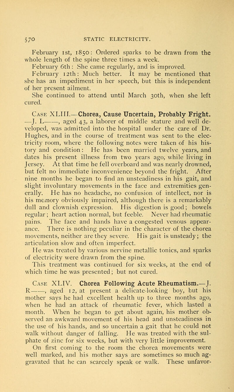 February ist, 1850: Ordered sparks to be drawn from the whole length of the spine three times a week. February 6th : She came regularly, and is improved. February 12th: Much better. It may be mentioned that she has an impediment in her speech, but this is independent of her present ailment. She continued to attend until March 30th, when she left cured. Case XLIII.—Chorea, Cause Uncertain, Probably Fright. —J. L , aged 43, a laborer of middle stature and well de- veloped, was admitted into the hospital under the care of Dr. Hughes, and in the course of treatment was sent to the elec- tricity room, where the following notes were taken of his his- tory and condition: He has been married twelve years, and dates his present illness from two years ago, while living in Jersey. At that time he fell overboard and was nearly drowned, but felt no immediate inconvenience beyond the fright. After nine months he began to find an unsteadiness in his gait, and slight involuntary movements in the face and extremities gen- erally. He has no headache, no confusion of intellect, nor is his memory obviously impaired, although there is a remarkably dull and clownish expression. His digestion is good; bowels regular; heart action normal, but feeble. Never had rheumatic pains. The face and hands have a congested venous appear- ance. There is nothing peculiar in the character of the chorea movements, neither are they severe. His gait is unsteady; the articulation slow and often imperfect. He was treated by various nervine metallic tonics, and sparks of electricity were drawn from the spine. This treatment was continued for six weeks, at the end of which time he was presented; but not cured. Case XLIV. Chorea Following Acute Rheumatism.—J. R——, aged 12, at present a delicate-looking boy, but his mother says he had excellent health up to three months ago, when he had an attack of rheumatic fever, which lasted a month. When he began to get about again, his mother ob- served an awkward movement of his head and unsteadiness in the use of his hands, and so uncertain a gait that he could not walk without danger of falling. He was treated with the sul- phate of zinc for six weeks, but with very little improvement. On first coming to the room the chorea movements were well marked, and his mother says are sometimes so much ag- gravated that he can scarcely speak or walk. These unfavor-