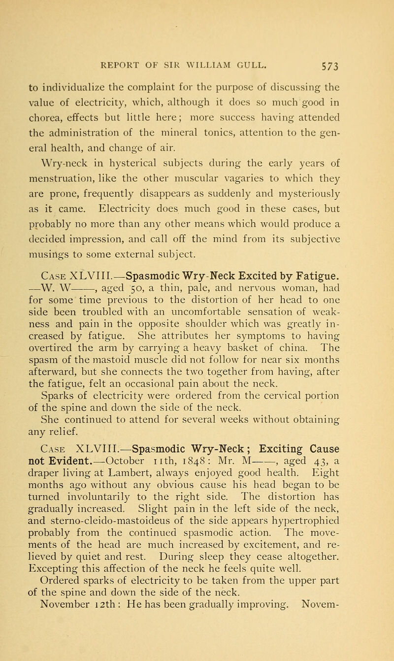 to individualize the complaint for the purpose of discussing the value of electricity, which, although it does so much good in chorea, effects but little here; more success having attended the administration of the mineral tonics, attention to the gen- eral health, and change of air. Wry-neck in hysterical subjects during the early years of menstruation, like the other muscular vagaries to which they are prone, frequently disappears as suddenly and mysteriously as it came. Electricity does much good in these cases, but probably no more than any other means which would produce a decided impression, and call off the mind from its subjective musings to some external subject. Case XLVIII.—Spasmodic Wry-Neck Excited by Fatigue. —W. W—■—, aged 50, a thin, pale, and nervous woman, had for some time previous to the distortion of her head to one side been troubled with an uncomfortable sensation of weak- ness and pain in the opposite shoulder which was greatly in- creased by fatigue. She attributes her symptoms to having overtired the arm by carrying a heavy basket of china. The spasm of the mastoid muscle did not follow for near six months afterward, but she connects the two together from having, after the fatigue, felt an occasional pain about the neck. Sparks of electricity were ordered from the cervical portion of the spine and down the side of the neck. She continued to attend for several weeks without obtaining any relief. Case XLVIII.—Spasmodic Wry-Neck ; Exciting Cause not Evident.—October nth, 1848: Mr. M , aged 43, a draper living at Lambert, always enjoyed good health. Eight months ago without any obvious cause his head began to be turned involuntarily to the right side. The distortion has gradually increased. Slight pain in the left side of the neck, and sterno-cleido-mastoideus of the side appears hypertrophied probably from the continued spasmodic action. The move- ments of the head are much increased by excitement, and re- lieved by quiet and rest. During sleep they cease altogether. Excepting this affection of the neck he feels quite well. Ordered sparks of electricity to be taken from the upper part of the spine and down the side of the neck. November 12th : He has been gradually improving. Novem-