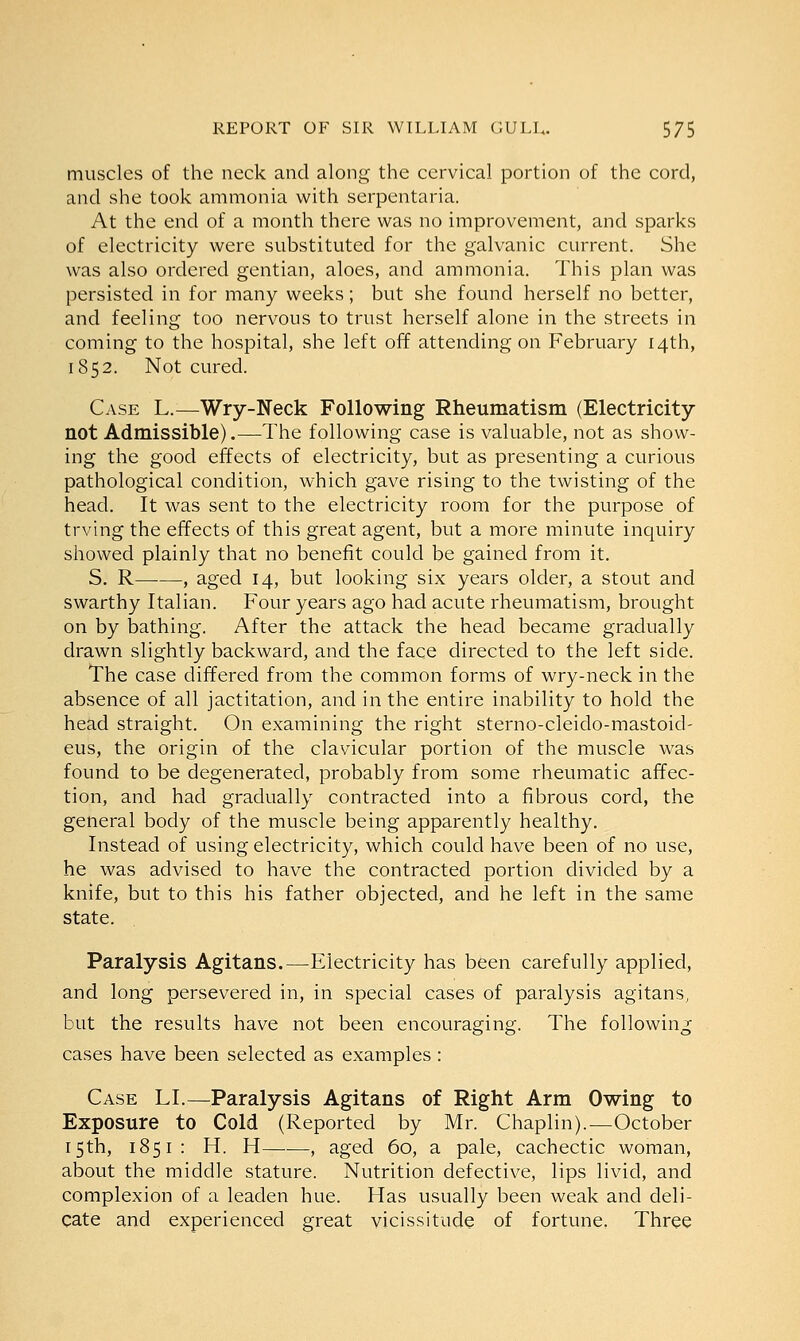 muscles of the neck and along the cervical portion of the cord, and she took ammonia with serpentaria. At the end of a month there was no improvement, and sparks of electricity were substituted for the galvanic current. She was also ordered gentian, aloes, and ammonia. This plan was persisted in for many weeks; but she found herself no better, and feeling too nervous to trust herself alone in the streets in coming to the hospital, she left off attending on February 14th, 1852. Not cured. Case L.—Wry-Neck Following Rheumatism (Electricity not Admissible).—The following case is valuable, not as show- ing the good effects of electricity, but as presenting a curious pathological condition, which gave rising to the twisting of the head. It was sent to the electricity room for the purpose of trving the effects of this great agent, but a more minute inquiry showed plainly that no benefit could be gained from it. S. R——, aged 14, but looking six years older, a stout and swarthy Italian. Four years ago had acute rheumatism, brought on by bathing. After the attack the head became gradually drawn slightly backward, and the face directed to the left side. The case differed from the common forms of wry-neck in the absence of all jactitation, and in the entire inability to hold the head straight. On examining the right sterno-cleido-mastoid- eus, the origin of the clavicular portion of the muscle was found to be degenerated, probably from some rheumatic affec- tion, and had gradually contracted into a fibrous cord, the general body of the muscle being apparently healthy. Instead of using electricity, which could have been of no use, he was advised to have the contracted portion divided by a knife, but to this his father objected, and he left in the same state. Paralysis Agitans.—Electricity has been carefully applied, and long persevered in, in special cases of paralysis agitans, but the results have not been encouraging. The following cases have been selected as examples : Case LI.—Paralysis Agitans of Right Arm Owing to Exposure to Cold (Reported by Mr. Chaplin).—October 15 th, 1851: H. H , aged 60, a pale, cachectic woman, about the middle stature. Nutrition defective, lips livid, and complexion of a leaden hue. Has usually been weak and deli- cate and experienced great vicissitude of fortune. Three