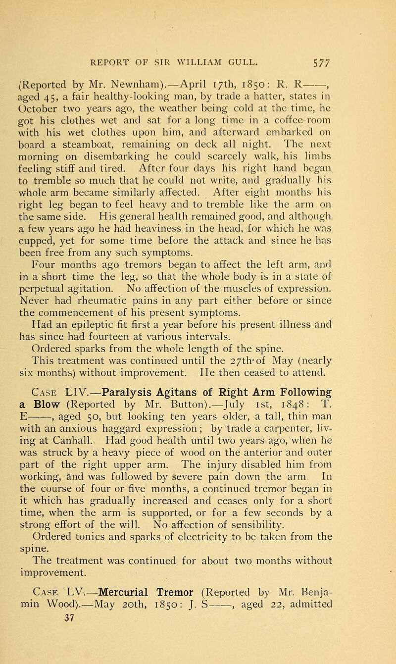 (Reported by Mr. Newnham).—April 17th, 1850: R. R , aged 45, a fair healthy-looking man, by trade a hatter, states in October two years ago, the weather being cold at the time, he got his clothes wet and sat for a long time in a coffee-room with his wet clothes upon him, and afterward embarked on board a steamboat, remaining on deck all night. The next morning on disembarking he could scarcely walk, his limbs feeling stiff and tired. After four days his right hand began to tremble so much that he could not write, and gradually his whole arm became similarly affected. After eight months his right leg began to feel heavy and to tremble like the arm on the same side. His general health remained good, and although a few years ago he had heaviness in the head, for which he was cupped, yet for some time before the attack and since he has been free from any such symptoms. Four months ago tremors began to affect the left arm, and in a short time the leg, so that the whole body is in a state of perpetual agitation. No affection of the muscles of expression. Never had rheumatic pains in any part either before or since the commencement of his present symptoms. Had an epileptic fit first a year before his present illness and has since had fourteen at various intervals. Ordered sparks from the whole length of the spine. This treatment was continued until the 27th-of May (nearly six months) without improvement. He then ceased to attend. Case LIV.—Paralysis Agitans of Right Arm Following a Blow (Reported by Mr. Button).—July 1st, 1848: T. E , aged 50, but looking ten years older, a tall, thin man with an anxious haggard expression; by trade a carpenter, liv- ing at Canhall. Had good health until two years ago, when he was struck by a heavy piece of wood on the anterior and outer part of the right upper arm. The injury disabled him from working, and was followed by severe pain down the arm, In the course of four or five months, a continued tremor began in it which has gradually increased and ceases only for a short time, when the arm is supported, or for a few seconds by a strong effort of the will. No affection of sensibility. Ordered tonics and sparks of electricity to be taken from the spine. The treatment was continued for about two months without improvement. Case LV.—Mercurial Tremor (Reported by Mr. Benja- min Wood).—May 20th, 1850: J. S , aged 22, admitted 37