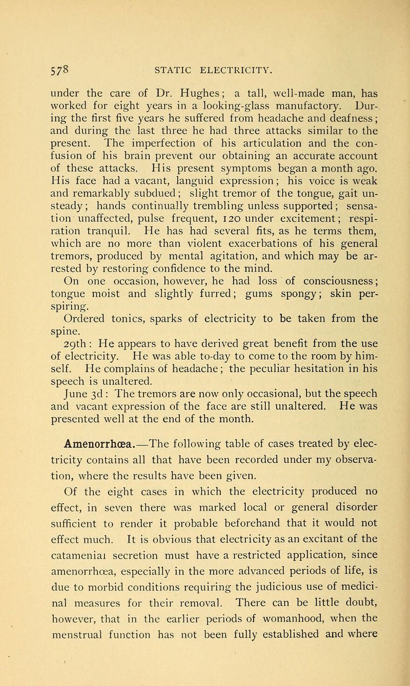 under the care of Dr. Hughes; a tall, well-made man, has worked for eight years in a looking-glass manufactory. Dur- ing the first five years he suffered from headache and deafness; and during the last three he had three attacks similar to the present. The imperfection of his articulation and the con- fusion of his brain prevent our obtaining an accurate account of these attacks. His present symptoms began a month ago. His face had a vacant, languid expression; his voice is weak and remarkably subdued; slight tremor of the tongue, gait un- steady; hands continually trembling unless supported ; sensa- tion unaffected, pulse frequent, 120 under excitement; respi- ration tranquil. He has had several fits, as he terms them, which are no more than violent exacerbations of his general tremors, produced by mental agitation, and which may be ar- rested by restoring confidence to the mind. On one occasion, however, he had loss of consciousness; tongue moist and slightly furred; gums spongy; skin per- spiring. Ordered tonics, sparks of electricity to be taken from the spine. 29th: He appears to have derived great benefit from the use of electricity. He was able to-day to come to the room by him- self. He complains of headache; the peculiar hesitation in his speech is unaltered. June 3d : The tremors are now only occasional, but the speech and vacant expression of the face are still unaltered. He was presented well at the end of the month. Amenorrhcea.—The following table of cases treated by elec- tricity contains all that have been recorded under my observa- tion, where the results have been given. Of the eight cases in which the electricity produced no effect, in seven there was marked local or general disorder sufficient to render it probable beforehand that it would not effect much. It is obvious that electricity as an excitant of the catameniai secretion must have a restricted application, since amenorrhcea, especially in the more advanced periods of life, is due to morbid conditions requiring the judicious use of medici- nal measures for their removal. There can be little doubt, however, that in the earlier periods of womanhood, when the menstrual function has not been fully established and where