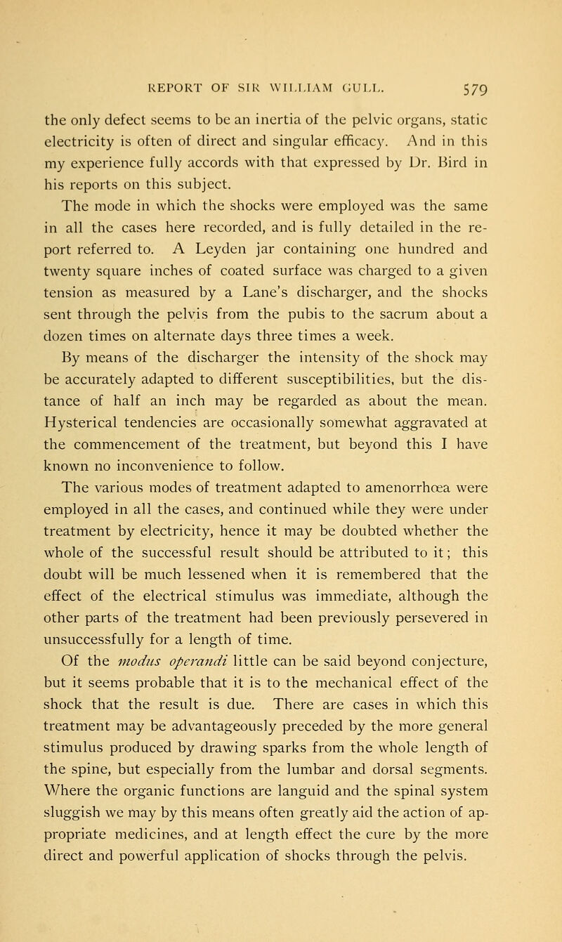 the only defect seems to be an inertia of the pelvic organs, static electricity is often of direct and singular efficacy. And in this my experience fully accords with that expressed by Dr. Bird in his reports on this subject. The mode in which the shocks were employed was the same in all the cases here recorded, and is fully detailed in the re- port referred to. A Leyden jar containing one hundred and twenty square inches of coated surface was charged to a given tension as measured by a Lane's discharger, and the shocks sent through the pelvis from the pubis to the sacrum about a dozen times on alternate days three times a week. By means of the discharger the intensity of the shock may be accurately adapted to different susceptibilities, but the dis- tance of half an inch may be regarded as about the mean. Hysterical tendencies are occasionally somewhat aggravated at the commencement of the treatment, but beyond this I have known no inconvenience to follow. The various modes of treatment adapted to amenorrhcea were employed in all the cases, and continued while they were under treatment by electricity, hence it may be doubted whether the whole of the successful result should be attributed to it; this doubt will be much lessened when it is remembered that the effect of the electrical stimulus was immediate, although the other parts of the treatment had been previously persevered in unsuccessfully for a length of time. Of the modus operandi little can be said beyond conjecture, but it seems probable that it is to the mechanical effect of the shock that the result is due. There are cases in which this treatment may be advantageously preceded by the more general stimulus produced by drawing sparks from the whole length of the spine, but especially from the lumbar and dorsal segments. Where the organic functions are languid and the spinal system sluggish we may by this means often greatly aid the action of ap- propriate medicines, and at length effect the cure by the more direct and powerful application of shocks through the pelvis.