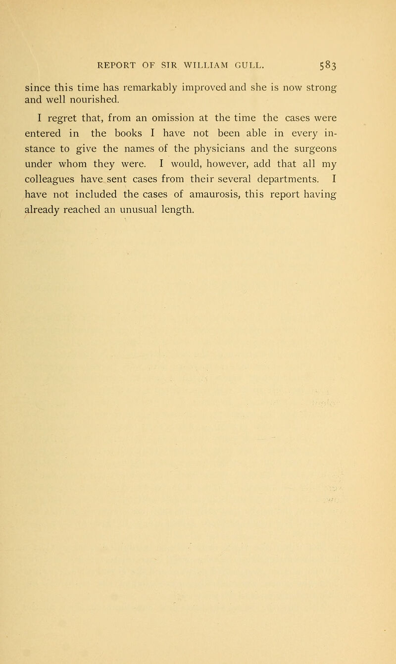 since this time has remarkably improved and she is now strong and well nourished. I regret that, from an omission at the time the cases were entered in the books I have not been able in every in- stance to give the names of the physicians and the surgeons under whom they were. I would, however, add that all my colleagues have sent cases from their several departments. I have not included the cases of amaurosis, this report having already reached an unusual length.