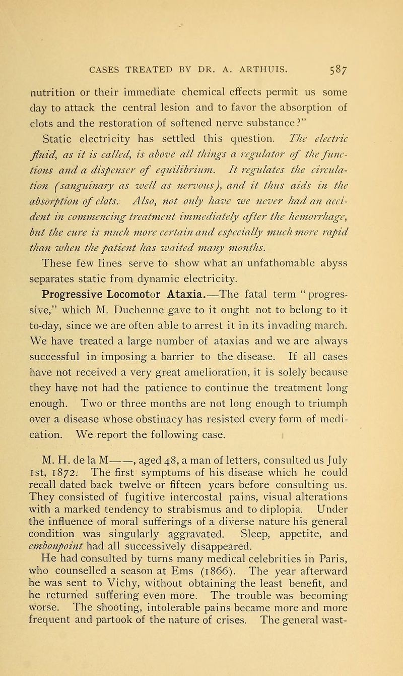 nutrition or their immediate chemical effects permit us some day to attack the central lesion and to favor the absorption of clots and the restoration of softened nerve substance? Static electricity has settled this question. The electric fluid, as it is called, is above all things a regulator of the func- tions and a dispenser of equilibrium. It regulates the circula- tion (sanguinary as well as nervous), and it thus aids in the absorption of clots. A Iso, not only have we never had an acci- dent in commencing treatment immediately after the hemorrhage, but the cure is much more certain and especially much more rapid than when the patient has tvaited many months. These few lines serve to show what an unfathomable abyss separates static from dynamic electricity. Progressive Locomotor Ataxia.—The fatal term  progres- sive, which M. Duchenne gave to it ought not to belong to it to-day, since we are often able to arrest it in its invading march. We have treated a large number of ataxias and we are always successful in imposing a barrier to the disease. If all cases have not received a very great amelioration, it is solely because they have not had the patience to continue the treatment long enough. Two or three months are not long enough to triumph over a disease whose obstinacy has resisted every form of medi- cation. We report the following case. M. H. de la M , aged 48, a man of letters, consulted us July 1st, 1872. The first symptoms of his disease which he could recall dated back twelve or fifteen years before consulting us. They consisted of fugitive intercostal pains, visual alterations with a marked tendency to strabismus and to diplopia. Under the influence of moral sufferings of a diverse nature his general condition was singularly aggravated. Sleep, appetite, and embonpoint had all successively disappeared. He had consulted by turns many medical celebrities in Paris, who counselled a season at Ems (1866). The year afterward he was sent to Vichy, without obtaining the least benefit, and he returned suffering even more. The trouble was becoming worse. The shooting, intolerable pains became more and more frequent and partook of the nature of crises. The general wast-