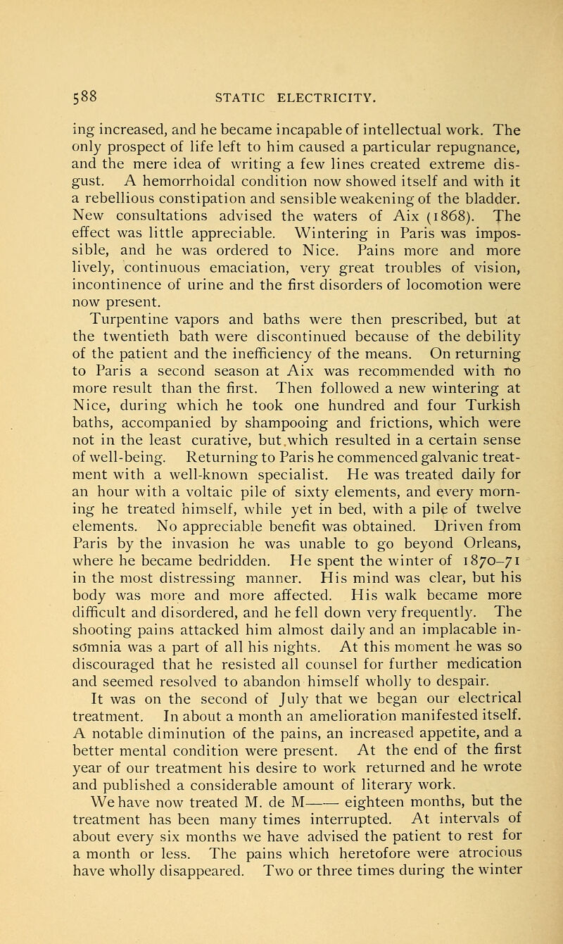 ing increased, and he became incapable of intellectual work. The only prospect of life left to him caused a particular repugnance, and the mere idea of writing a few lines created extreme dis- gust. A hemorrhoidal condition now showed itself and with it a rebellious constipation and sensible weakening of the bladder. New consultations advised the waters of Aix (1868). The effect was little appreciable. Wintering in Paris was impos- sible, and he was ordered to Nice. Pains more and more lively, continuous emaciation, very great troubles of vision, incontinence of urine and the first disorders of locomotion were now present. Turpentine vapors and baths were then prescribed, but at the twentieth bath were discontinued because of the debility of the patient and the inefficiency of the means. On returning to Paris a second season at Aix was recommended with no more result than the first. Then followed a new wintering at Nice, during which he took one hundred and four Turkish baths, accompanied by shampooing and frictions, which were not in the least curative, but .which resulted in a certain sense of well-being. Returning to Paris he commenced galvanic treat- ment with a well-known specialist. He was treated daily for an hour with a voltaic pile of sixty elements, and every morn- ing he treated himself, while yet in bed, with a pile of twelve elements. No appreciable benefit was obtained. Driven from Paris by the invasion he was unable to go beyond Orleans, where he became bedridden. He spent the winter of 1870-71 in the most distressing manner. His mind was clear, but his body was more and more affected. His walk became more difficult and disordered, and he fell down very frequently. The shooting pains attacked him almost daily and an implacable in- somnia was a part of all his nights. At this moment he was so discouraged that he resisted all counsel for further medication and seemed resolved to abandon himself wholly to despair. It was on the second of July that we began our electrical treatment. In about a month an amelioration manifested itself. A notable diminution of the pains, an increased appetite, and a better mental condition were present. At the end of the first year of our treatment his desire to work returned and he wrote and published a considerable amount of literary work. We have now treated M. de M eighteen months, but the treatment has been many times interrupted. At intervals of about every six months we have advised the patient to rest for a month or less. The pains which heretofore were atrocious have wholly disappeared. Two or three times during the winter