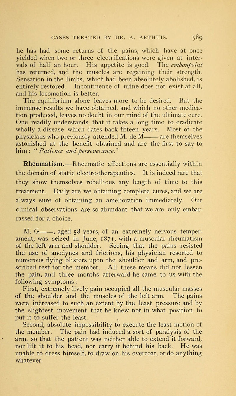he has had some returns of the pains, which have at once yielded when two or three electrifications were given at inter- vals of half an hour. His appetite is good. The embonpoint has returned, and the muscles are regaining their strength. Sensation in the limbs, which had been absolutely abolished, is entirely restored. Incontinence of urine does not exist at all, and his locomotion is better. The equilibrium alone leaves more to be desired. But the immense results we have obtained, and which no other medica- tion produced, leaves no doubt in our mind of the ultimate cure. One readily understands that it takes a long time to eradicate wholly a disease which dates back fifteen years. Most of the physicians who previously attended M. de M are themselves astonished at the benefit obtained and are the first to say to him: Patience and perseverance. Rheumatism.—Rheumatic affections are essentially within the domain of static electro-therapeutics. It is indeed rare that they show themselves rebellious any length of time to this treatment. Daily are we obtaining complete cures, and we are always sure of obtaining an amelioration immediately. Our clinical observations are so abundant that we are only embar- rassed for a choice. M. G , aged 58 years, of an extremely nervous temper- ament, was seized in June, 1871, with a muscular rheumatism of the left arm and shoulder. Seeing that the pains resisted the use of anodynes and frictions, his physician resorted to numerous flying blisters upon the shoulder and arm, and pre- scribed rest for the member. All these means did not lessen the pain, and three months afterward he came to us with the following symptoms: First, extremely lively pain occupied all the muscular masses of the shoulder and the muscles of the left arm. The pains were increased to such an extent by the least pressure and by the slightest movement that he knew not in what position to put it to suffer the least. Second, absolute impossibility to execute the least motion of the member. The pain had induced a sort of paralysis of the arm, so that the patient was neither able to extend it forward, nor lift it to his head, nor carry it behind his back. He was unable to dress himself, to draw on his overcoat, or do anything whatever.