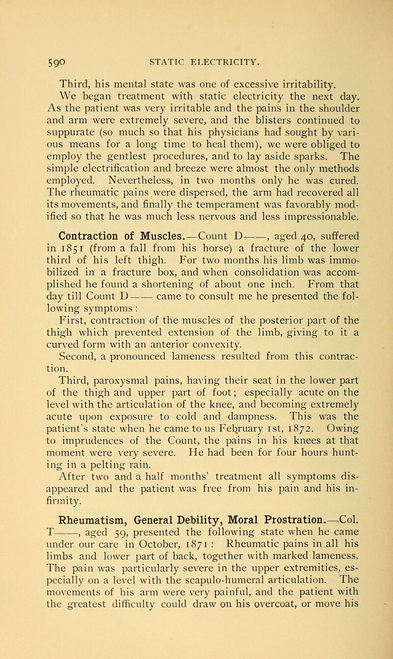 Third, his mental state was one of excessive irritability. We began treatment with static electricity the next day. As the patient was very irritable and the pains in the shoulder and arm were extremely severe, and the blisters continued to suppurate (so much so that his physicians had sought by vari- ous means for a long time to heal them), we were obliged to employ the gentlest procedures, and to lay aside sparks. The simple electrification and breeze were almost the only methods employed. Nevertheless, in two months only he was cured. The rheumatic pains were dispersed, the arm had recovered all its movements, and finally the temperament was favorably mod- ified so that he was much less nervous and less impressionable. Contraction of Muscles.—Count D , aged 40, suffered in 1851 (from a fall from his horse) a fracture of the lower third of his left thigh. For two months his limb was immo- bilized in a fracture box, and when consolidation was accom- plished he found a shortening of about one inch. From that day till Count D—■— came to consult me he presented the fol- lowing symptoms : First, contraction of the muscles of the posterior part of the thigh which prevented extension of the limb, giving to it a curved form with an anterior convexity. Second, a pronounced lameness resulted from this contrac- tion. Third, paroxysmal pains, having their seat in the lower part of the thigh and upper part of foot; especially acute on the level with the articulation of the knee, and becoming extremely acute upon exposure to cold and dampness. This was the patient's state when he came to us February 1st, 1872. Owing to imprudences of the Count, the pains in his knees at that moment were very severe. He had been for four hours hunt- ing in a pelting rain. After two and a half months' treatment all symptoms dis- appeared and the patient was free from his pain and his in- firmity. Rheumatism, General Debility, Moral Prostration.—Col. T , aged 59, presented the following state when he came under our care in October, 1871 : Rheumatic pains in all his limbs and lower part of back, together with marked lameness. The pain was particularly severe in the upper extremities, es- pecially on a level with the scapulo-humeral articulation. The movements of his arm were very painful, and the patient with the greatest difficulty could draw on his overcoat, or move his