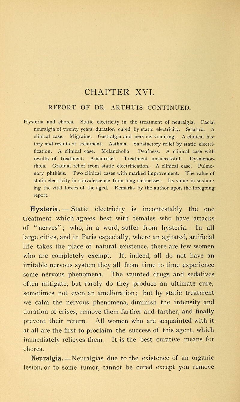 CHAPTER XVI. REPORT OF DR. ARTHUIS CONTINUED. Hysteria and chorea. Static electricity in the treatment of neuralgia. Facial neuralgia of twenty years' duration cured by static electricity. Sciatica. A clinical case. Migraine. Gastralgia and nervous vomiting. A clinical his- tory and results of treatment. Asthma. Satisfactory relief by static electri- fication. A clinical case. Melancholia. Deafness. A clinical case with results of treatment. Amaurosis. Treatment unsuccessful. Dysmenor- rhcea. Gradual relief from static electrification. A clinical case. Pulmo- nary phthisis. Two clinical cases with marked improvement. The value of static electricity in convalescence from long sicknesses. Its value in sustain- ing the vital forces of the aged. Remarks by the author upon the foregoing report. Hysteria. — Static electricity is incontestably the one treatment which agrees best with females who have attacks of nerves; who, in a word, suffer from hysteria. In all large cities, and in Paris especially, where an agitated, artificial life takes the place of natural existence, there are few women who are completely exempt. If, indeed, all do not have an irritable nervous system they all from time to time experience some nervous phenomena. The vaunted drugs and sedatives often mitigate, but rarely do they produce an ultimate cure, sometimes not even an amelioration; but by static treatment we calm the nervous phenomena, diminish the intensity and duration of crises, remove them farther and farther, and finally prevent their return. All women who are acquainted with it at all are the first to proclaim the success of this agent, which immediately relieves them. It is the best curative means for chorea. Neuralgia.—Neuralgias due to the existence of an organic lesion, or to some tumor, cannot be cured except you remove