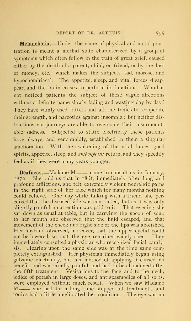 Melancholia.—Under the name of physical and moral pros- tration is meant a morbid state characterized by a group of symptoms which often follow in the train of great grief, caused either by the death of a parent, child, or friend, or by the loss of money, etc., which makes the subjects sad, morose, and hypochondriacal. The appetite, sleep, and vital forces disap- pear, and the brain ceases to perform its functions. Who has not noticed patients the subject of these vague affections without a definite name slowly fading and wasting day by day ? They have vainly used bitters and all the tonics to recuperate their strength, and narcotics against insomnia; but neither dis- tractions nor journeys are able to overcome their insurmount- able sadness. Subjected to static electricity these patients have always, and very rapidly, established in them a singular amelioration. With the awakening of the vital forces, good spirits, appetite, sleep, and embonpoint return, and they speedily feel as if they were many years younger. Deafness.—Madame M . came to consult us in January, 1872. She told us that in 1861, immediately after long and profound afflictions, she felt extremely violent neuralgic pains in the right side of her face which for many months nothing could relieve. One day while talking with a friend she per- ceived that the diseased side was contracted, but as it was only slightly painful no attention was paid to it. That evening she sat down as usual at table, but in carrying the spoon of soup to her mouth she observed that the fluid escaped, and that movement of the cheek and right side of the lips was abolished. Her husband observed, moreover, that the upper eyelid could not be lowered, so that the eye remained widely open. They immediately consulted a physician who recognized facial paraly- sis. Hearing upon the same side was- at the time same com- pletely extinguished. Her physician immediately began using galvanic electricity, but his method of applying it caused no benefit, and was cruelly painful, and had to be abandoned after the fifth treatment. Vesications to the face and to the neck, iodide of potash in large doses, and antispasmodics of all sorts, were employed without much result. When we saw Madame M she had for a long time stopped all treatment; and tonics had a little ameliorated her condition. The eye was no