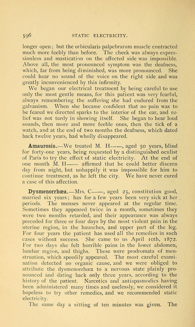 longer open ; but the orbicularis palpebrarum muscle contracted much more feebly than before. The cheek was always expres- sionless and mastication on the affected side was impossible. Above all, the most pronounced symptom was the deafness, which, far from being diminished, was more pronounced. She could hear no sound of the voice on the right side and was greatly inconvenienced by this infirmity. We began our electrical treatment by being careful to use only the most gentle means, for this patient was very fearful, always remembering the suffering she had endured from the galvanism. When she became confident that no pain was to be feared we directed sparks to the interior of the ear, and re- lief was not tardy in showing itself. She began to hear loud sounds, then more and more feeble ones, then the tick of a watch, and at the end of two months the deafness, which dated back twelve years, had wholly disappeared. Amaurosis.—We treated M. H -, aged 50 years, blind for forty-one years, being requested by a distinguished oculist of Paris to try the effect of static electricity. At the end of one month M. H affirmed that he could better discern day from night, but unhappily it was impossible for him to continue treatment, as he left the city. We have never cured a case of this affection. Dysmenorrhcea.—Mrs. C , aged 25, constitution good, married six years; has for a few years been very sick at her periods. The menses never appeared at the regular time. Sometimes they appeared twice in a month, sometimes they were two months retarded, and their appearance was always preceded for three or four days by the most violent pain in the uterine region, in the haunches, and upper part of the leg. For four years the patient has used all the remedies in such cases without success. She came to us April 10th, 1872. For two days she felt horrible pains in the lower abdomen, lumbar region, and thighs. These were prodromata of men- struation, which speedily appeared. The most careful exami- nation detected no organic cause, and we were obliged to attribute the dysmenorrhcea to a nervous state plainly pro- nounced and dating back only three years, according to the history of the patient. Narcotics and antispasmodics having been administered many times and uselessly, we considered it hopeless to try other remedies, and we recommended static electricity. The same day a sitting of ten minutes was given. The