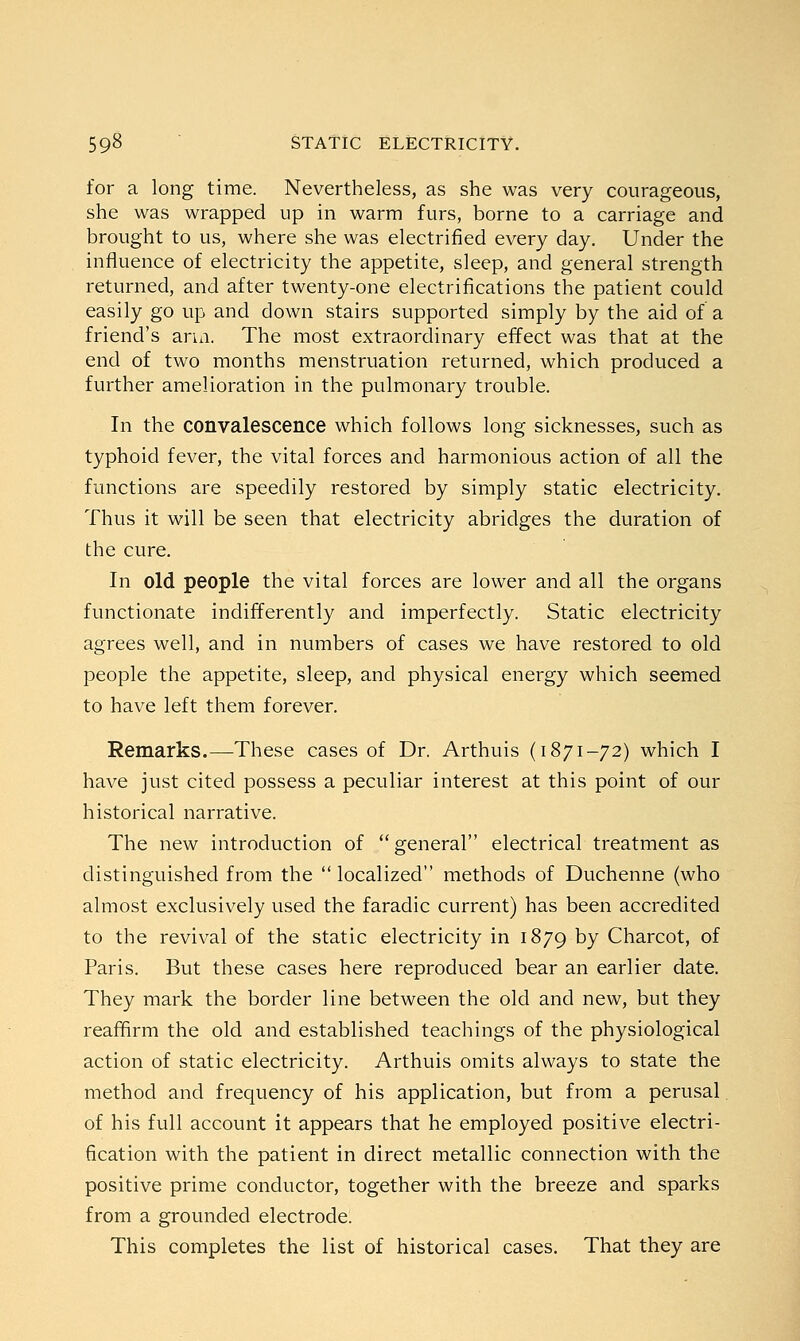 for a long time. Nevertheless, as she was very courageous, she was wrapped up in warm furs, borne to a carriage and brought to us, where she was electrified every day. Under the influence of electricity the appetite, sleep, and general strength returned, and after twenty-one electrifications the patient could easily go up and down stairs supported simply by the aid of a friend's arm. The most extraordinary effect was that at the end of two months menstruation returned, which produced a further amelioration in the pulmonary trouble. In the convalescence which follows long sicknesses, such as typhoid fever, the vital forces and harmonious action of all the functions are speedily restored by simply static electricity. Thus it will be seen that electricity abridges the duration of the cure. In old people the vital forces are lower and all the organs functionate indifferently and imperfectly. Static electricity agrees well, and in numbers of cases we have restored to old people the appetite, sleep, and physical energy which seemed to have left them forever. Remarks.—These cases of Dr. Arthuis (1871-72) which I have just cited possess a peculiar interest at this point of our historical narrative. The new introduction of general electrical treatment as distinguished from the  localized methods of Duchenne (who almost exclusively used the faradic current) has been accredited to the revival of the static electricity in 1879 by Charcot, of Paris. But these cases here reproduced bear an earlier date. They mark the border line between the old and new, but they reaffirm the old and established teachings of the physiological action of static electricity. Arthuis omits always to state the method and frequency of his application, but from a perusal of his full account it appears that he employed positive electri- fication with the patient in direct metallic connection with the positive prime conductor, together with the breeze and sparks from a grounded electrode. This completes the list of historical cases. That they are