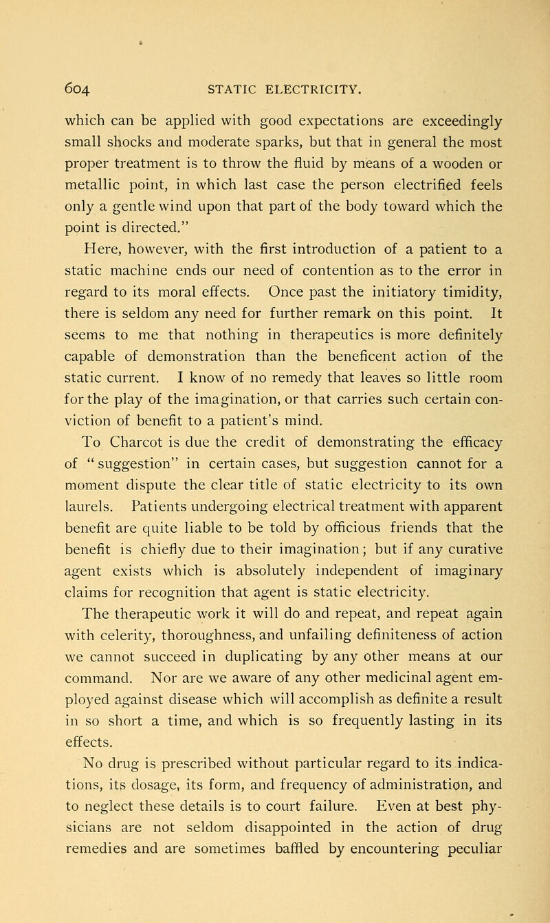 which can be applied with good expectations are exceedingly- small shocks and moderate sparks, but that in general the most proper treatment is to throw the fluid by means of a wooden or metallic point, in which last case the person electrified feels only a gentle wind upon that part of the body toward which the point is directed. Here, however, with the first introduction of a patient to a static machine ends our need of contention as to the error in regard to its moral effects. Once past the initiatory timidity, there is seldom any need for further remark on this point. It seems to me that nothing in therapeutics is more definitely capable of demonstration than the beneficent action of the static current. I know of no remedy that leaves so little room for the play of the imagination, or that carries such certain con- viction of benefit to a patient's mind. To Charcot is due the credit of demonstrating the efficacy of  suggestion in certain cases, but suggestion cannot for a moment dispute the clear title of static electricity to its own laurels. Patients undergoing electrical treatment with apparent benefit are quite liable to be told by officious friends that the benefit is chiefly due to their imagination; but if any curative agent exists which is absolutely independent of imaginary claims for recognition that agent is static electricity. The therapeutic work it will do and repeat, and repeat again with celerity, thoroughness, and unfailing definiteness of action we cannot succeed in duplicating by any other means at our command. Nor are we aware of any other medicinal agent em- ployed against disease which will accomplish as definite a result in so short a time, and which is so frequently lasting in its effects. No drug is prescribed without particular regard to its indica- tions, its dosage, its form, and frequency of administration, and to neglect these details is to court failure. Even at best phy- sicians are not seldom disappointed in the action of drug remedies and are sometimes baffled by encountering peculiar