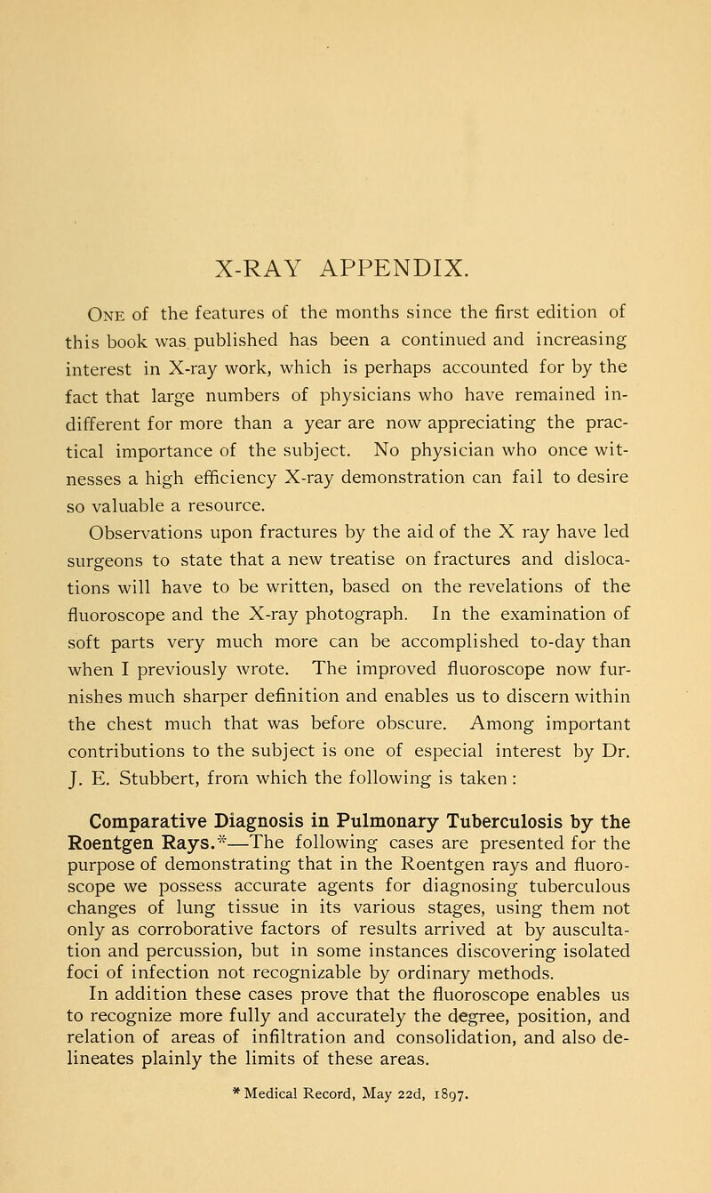 One of the features of the months since the first edition of this book was published has been a continued and increasing interest in X-ray work, which is perhaps accounted for by the fact that large numbers of physicians who have remained in- different for more than a year are now appreciating the prac- tical importance of the subject. No physician who once wit- nesses a high efficiency X-ray demonstration can fail to desire so valuable a resource. Observations upon fractures by the aid of the X ray have led surgeons to state that a new treatise on fractures and disloca- tions will have to be written, based on the revelations of the fluoroscope and the X-ray photograph. In the examination of soft parts very much more can be accomplished to-day than when I previously wrote. The improved fluoroscope now fur- nishes much sharper definition and enables us to discern within the chest much that was before obscure. Among important contributions to the subject is one of especial interest by Dr. J. E. Stubbert, from which the following is taken : Comparative Diagnosis in Pulmonary Tuberculosis by the Roentgen Rays.*—The following cases are presented for the purpose of demonstrating that in the Roentgen rays and fluoro- scope we possess accurate agents for diagnosing tuberculous changes of lung tissue in its various stages, using them not only as corroborative factors of results arrived at by ausculta- tion and percussion, but in some instances discovering isolated foci of infection not recognizable by ordinary methods. In addition these cases prove that the fluoroscope enables us to recognize more fully and accurately the degree, position, and relation of areas of infiltration and consolidation, and also de- lineates plainly the limits of these areas. * Medical Record, May 22d, 1897.
