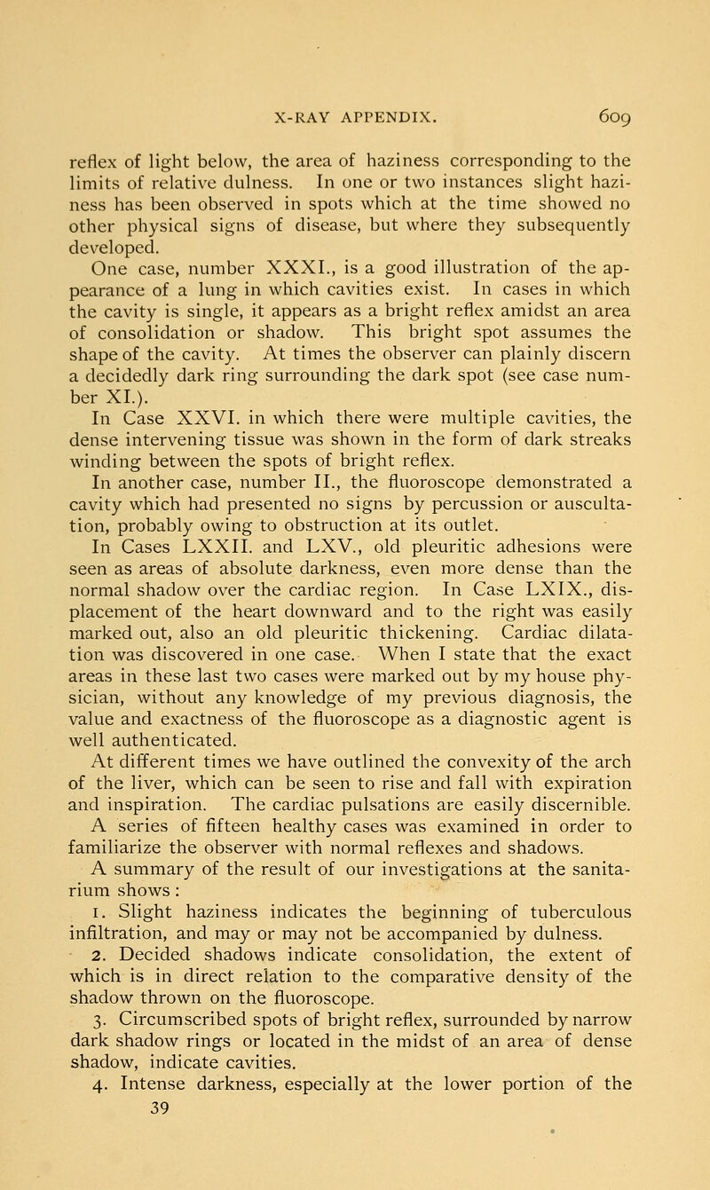 reflex of light below, the area of haziness corresponding to the limits of relative dulness. In one or two instances slight hazi- ness has been observed in spots which at the time showed no other physical signs of disease, but where they subsequently developed. One case, number XXXI., is a good illustration of the ap- pearance of a lung in which cavities exist. In cases in which the cavity is single, it appears as a bright reflex amidst an area of consolidation or shadow. This bright spot assumes the shape of the cavity. At times the observer can plainly discern a decidedly dark ring surrounding the dark spot (see case num- ber XL). In Case XXVI. in which there were multiple cavities, the dense intervening tissue was shown in the form of dark streaks winding between the spots of bright reflex. In another case, number II., the fluoroscope demonstrated a cavity which had presented no signs by percussion or ausculta- tion, probably owing to obstruction at its outlet. In Cases LXXII. and LXV., old pleuritic adhesions were seen as areas of absolute darkness, even more dense than the normal shadow over the cardiac region. In Case LXIX., dis- placement of the heart downward and to the right was easily marked out, also an old pleuritic thickening. Cardiac dilata- tion was discovered in one case. When I state that the exact areas in these last two cases were marked out by my house phy- sician, without any knowledge of my previous diagnosis, the value and exactness of the fluoroscope as a diagnostic agent is well authenticated. At different times we have outlined the convexity of the arch of the liver, which can be seen to rise and fall with expiration and inspiration. The cardiac pulsations are easily discernible. A series of fifteen healthy cases was examined in order to familiarize the observer with normal reflexes and shadows. A summary of the result of our investigations at the sanita- rium shows: 1. Slight haziness indicates the beginning of tuberculous infiltration, and may or may not be accompanied by dulness. 2. Decided shadows indicate consolidation, the extent of which is in direct relation to the comparative density of the shadow thrown on the fluoroscope. 3. Circumscribed spots of bright reflex, surrounded by narrow dark shadow rings or located in the midst of an area of dense shadow, indicate cavities. 4. Intense darkness, especially at the lower portion of the 39